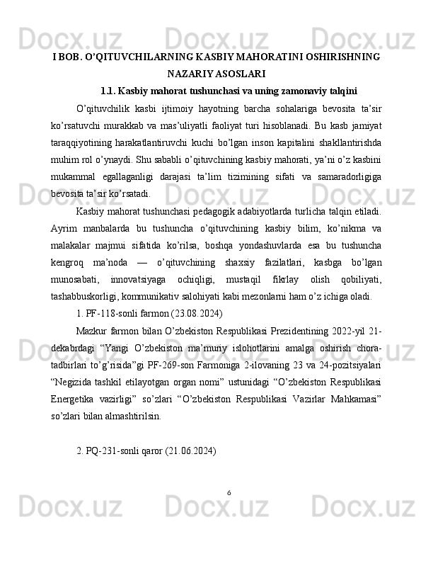 I BOB. O’QITUVCHILARNING KASBIY MAHORATINI OSHIRISHNING
NAZARIY ASOSLARI
1.1. Kasbiy mahorat tushunchasi va uning zamonaviy talqini
O’qituvchilik   kasbi   ijtimoiy   hayotning   barcha   sohalariga   bevosita   ta’sir
ko’rsatuvchi   murakkab   va   mas’uliyatli   faoliyat   turi   hisoblanadi.   Bu   kasb   jamiyat
taraqqiyotining   harakatlantiruvchi   kuchi   bo’lgan   inson   kapitalini   shakllantirishda
muhim rol o’ynaydi. Shu sababli o’qituvchining kasbiy mahorati, ya’ni o’z kasbini
mukammal   egallaganligi   darajasi   ta’lim   tizimining   sifati   va   samaradorligiga
bevosita ta’sir ko’rsatadi.
Kasbiy mahorat tushunchasi  pedagogik adabiyotlarda turlicha talqin etiladi.
Ayrim   manbalarda   bu   tushuncha   o’qituvchining   kasbiy   bilim,   ko’nikma   va
malakalar   majmui   sifatida   ko’rilsa,   boshqa   yondashuvlarda   esa   bu   tushuncha
kengroq   ma’noda   —   o’qituvchining   shaxsiy   fazilatlari,   kasbga   bo’lgan
munosabati,   innovatsiyaga   ochiqligi,   mustaqil   fikrlay   olish   qobiliyati,
tashabbuskorligi, kommunikativ salohiyati kabi mezonlarni ham o’z ichiga oladi.
1. PF-118-sonli farmon (23.08.2024)
Mazkur farmon bilan O’zbekiston Respublikasi Prezidentining 2022-yil 21-
dekabrdagi   “Yangi   O’zbekiston   ma’muriy   islohotlarini   amalga   oshirish   chora-
tadbirlari   to’g’risida”gi   PF-269-son   Farmoniga   2-ilovaning  23   va  24-pozitsiyalari
“Negizida   tashkil   etilayotgan   organ   nomi”   ustunidagi   “O’zbekiston   Respublikasi
Energetika   vazirligi”   so’zlari   “O’zbekiston   Respublikasi   Vazirlar   Mahkamasi”
so’zlari bilan almashtirilsin. 
2. PQ-231-sonli qaror (21.06.2024)
6 