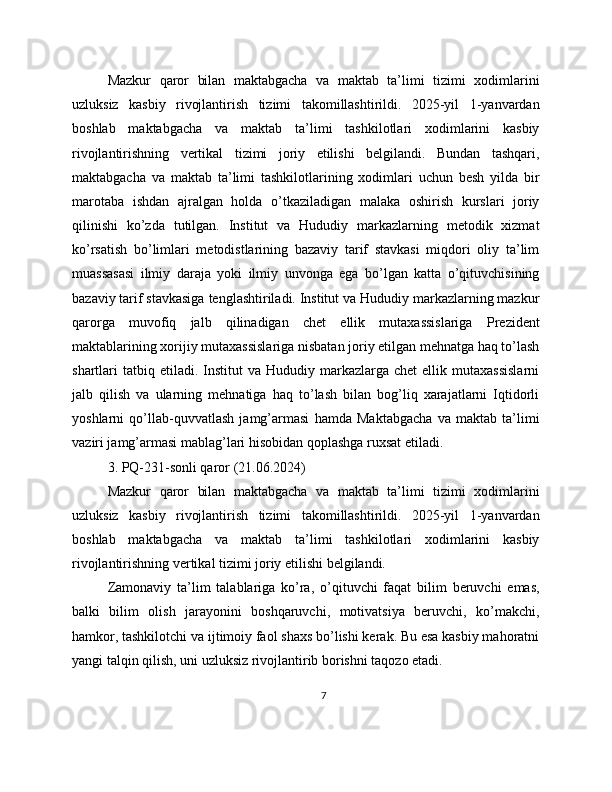 Mazkur   qaror   bilan   maktabgacha   va   maktab   ta’limi   tizimi   xodimlarini
uzluksiz   kasbiy   rivojlantirish   tizimi   takomillashtirildi.   2025-yil   1-yanvardan
boshlab   maktabgacha   va   maktab   ta’limi   tashkilotlari   xodimlarini   kasbiy
rivojlantirishning   vertikal   tizimi   joriy   etilishi   belgilandi.   Bundan   tashqari,
maktabgacha   va   maktab   ta’limi   tashkilotlarining   xodimlari   uchun   besh   yilda   bir
marotaba   ishdan   ajralgan   holda   o’tkaziladigan   malaka   oshirish   kurslari   joriy
qilinishi   ko’zda   tutilgan.   Institut   va   Hududiy   markazlarning   metodik   xizmat
ko’rsatish   bo’limlari   metodistlarining   bazaviy   tarif   stavkasi   miqdori   oliy   ta’lim
muassasasi   ilmiy   daraja   yoki   ilmiy   unvonga   ega   bo’lgan   katta   o’qituvchisining
bazaviy tarif stavkasiga tenglashtiriladi. Institut va Hududiy markazlarning mazkur
qarorga   muvofiq   jalb   qilinadigan   chet   ellik   mutaxassislariga   Prezident
maktablarining xorijiy mutaxassislariga nisbatan joriy etilgan mehnatga haq to’lash
shartlari   tatbiq  etiladi.  Institut  va  Hududiy  markazlarga  chet  ellik  mutaxassislarni
jalb   qilish   va   ularning   mehnatiga   haq   to’lash   bilan   bog’liq   xarajatlarni   Iqtidorli
yoshlarni   qo’llab-quvvatlash   jamg’armasi   hamda   Maktabgacha   va   maktab   ta’limi
vaziri jamg’armasi mablag’lari hisobidan qoplashga ruxsat etiladi. 
3. PQ-231-sonli qaror (21.06.2024)
Mazkur   qaror   bilan   maktabgacha   va   maktab   ta’limi   tizimi   xodimlarini
uzluksiz   kasbiy   rivojlantirish   tizimi   takomillashtirildi.   2025-yil   1-yanvardan
boshlab   maktabgacha   va   maktab   ta’limi   tashkilotlari   xodimlarini   kasbiy
rivojlantirishning vertikal tizimi joriy etilishi belgilandi.
Zamonaviy   ta’lim   talablariga   ko’ra,   o’qituvchi   faqat   bilim   beruvchi   emas,
balki   bilim   olish   jarayonini   boshqaruvchi,   motivatsiya   beruvchi,   ko’makchi,
hamkor, tashkilotchi va ijtimoiy faol shaxs bo’lishi kerak. Bu esa kasbiy mahoratni
yangi talqin qilish, uni uzluksiz rivojlantirib borishni taqozo etadi.
7 
