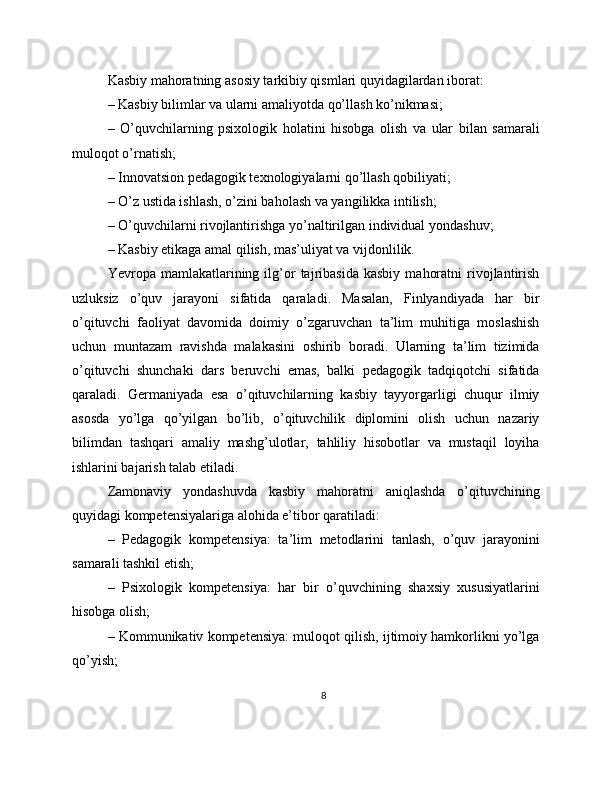 Kasbiy mahoratning asosiy tarkibiy qismlari quyidagilardan iborat:
– Kasbiy bilimlar va ularni amaliyotda qo’llash ko’nikmasi;
–   O’quvchilarning   psixologik   holatini   hisobga   olish   va   ular   bilan   samarali
muloqot o’rnatish;
– Innovatsion pedagogik texnologiyalarni qo’llash qobiliyati;
– O’z ustida ishlash, o’zini baholash va yangilikka intilish;
– O’quvchilarni rivojlantirishga yo’naltirilgan individual yondashuv;
– Kasbiy etikaga amal qilish, mas’uliyat va vijdonlilik.
Yevropa  mamlakatlarining  ilg’or   tajribasida   kasbiy   mahoratni   rivojlantirish
uzluksiz   o’quv   jarayoni   sifatida   qaraladi.   Masalan,   Finlyandiyada   har   bir
o’qituvchi   faoliyat   davomida   doimiy   o’zgaruvchan   ta’lim   muhitiga   moslashish
uchun   muntazam   ravishda   malakasini   oshirib   boradi.   Ularning   ta’lim   tizimida
o’qituvchi   shunchaki   dars   beruvchi   emas,   balki   pedagogik   tadqiqotchi   sifatida
qaraladi.   Germaniyada   esa   o’qituvchilarning   kasbiy   tayyorgarligi   chuqur   ilmiy
asosda   yo’lga   qo’yilgan   bo’lib,   o’qituvchilik   diplomini   olish   uchun   nazariy
bilimdan   tashqari   amaliy   mashg’ulotlar,   tahliliy   hisobotlar   va   mustaqil   loyiha
ishlarini bajarish talab etiladi.
Zamonaviy   yondashuvda   kasbiy   mahoratni   aniqlashda   o’qituvchining
quyidagi kompetensiyalariga alohida e’tibor qaratiladi:
–   Pedagogik   kompetensiya:   ta’lim   metodlarini   tanlash,   o’quv   jarayonini
samarali tashkil etish;
–   Psixologik   kompetensiya:   har   bir   o’quvchining   shaxsiy   xususiyatlarini
hisobga olish;
– Kommunikativ kompetensiya: muloqot qilish, ijtimoiy hamkorlikni yo’lga
qo’yish;
8 