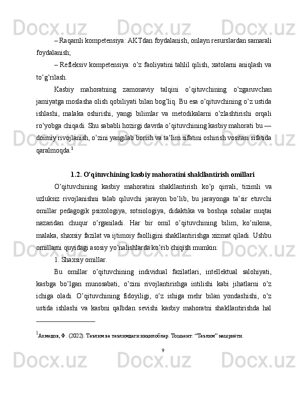 – Raqamli kompetensiya: AKTdan foydalanish, onlayn resurslardan samarali
foydalanish;
– Refleksiv kompetensiya:  o’z faoliyatini tahlil qilish, xatolarni aniqlash va
to’g’rilash.
Kasbiy   mahoratning   zamonaviy   talqini   o’qituvchining   o’zgaruvchan
jamiyatga moslasha olish qobiliyati bilan bog’liq. Bu esa o’qituvchining o’z ustida
ishlashi,   malaka   oshirishi,   yangi   bilimlar   va   metodikalarni   o’zlashtirishi   orqali
ro’yobga chiqadi. Shu sababli hozirgi davrda o’qituvchining kasbiy mahorati bu —
doimiy rivojlanish, o’zini yangilab borish va ta’lim sifatini oshirish vositasi sifatida
qaralmoqda. 1
1.2. O’qituvchining kasbiy mahoratini shakllantirish omillari
O’qituvchining   kasbiy   mahoratini   shakllantirish   ko’p   qirrali,   tizimli   va
uzluksiz   rivojlanishni   talab   qiluvchi   jarayon   bo’lib,   bu   jarayonga   ta’sir   etuvchi
omillar   pedagogik   psixologiya,   sotsiologiya,   didaktika   va   boshqa   sohalar   nuqtai
nazaridan   chuqur   o’rganiladi.   Har   bir   omil   o’qituvchining   bilim,   ko’nikma,
malaka, shaxsiy fazilat va ijtimoiy faolligini shakllantirishga xizmat qiladi. Ushbu
omillarni quyidagi asosiy yo’nalishlarda ko’rib chiqish mumkin:
1. Shaxsiy omillar.
Bu   omillar   o’qituvchining   individual   fazilatlari,   intellektual   salohiyati,
kasbga   bo’lgan   munosabati,   o’zini   rivojlantirishga   intilishi   kabi   jihatlarni   o’z
ichiga   oladi.   O’qituvchining   fidoyiligi,   o’z   ishiga   mehr   bilan   yondashishi,   o’z
ustida   ishlashi   va   kasbni   qalbdan   sevishi   kasbiy   mahoratni   shakllantirishda   hal
1
Ахмедов, Ф. (2022). Таълим ва таълимдаги инқилоблар.  Тошкент : “ Таълим ”  нашриёти .
9 