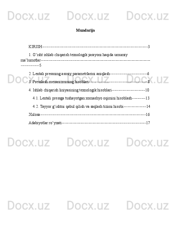 Mundarija
KIRISH-------------------------------------------------------------------------------3
1. G‘isht ishlab chiqarish texnologik jarayoni haqida umumiy 
ma’lumotlar----------------------------------------------------------------------------------
--------------5
2. Lentali pressning asosiy parametrlarini aniqlash----------------------------6
3. Presslash mexanizmining hisoblari--------------------------------------------8
4. Ishlab chiqarish liniyasining texnologik hisoblari-------------------------10
 4.1. Lentali pressga tushayotgan xomashyo oqimini hisoblash----------13
 
4.2. Tayyor g‘ishtni qabul qilish va saqlash tizimi hisobi-----------------14
Xulosa-------------------------------------------------------------------------------16
Adabiyotlar ro‘yxati---------------------------------------------------------------17 
