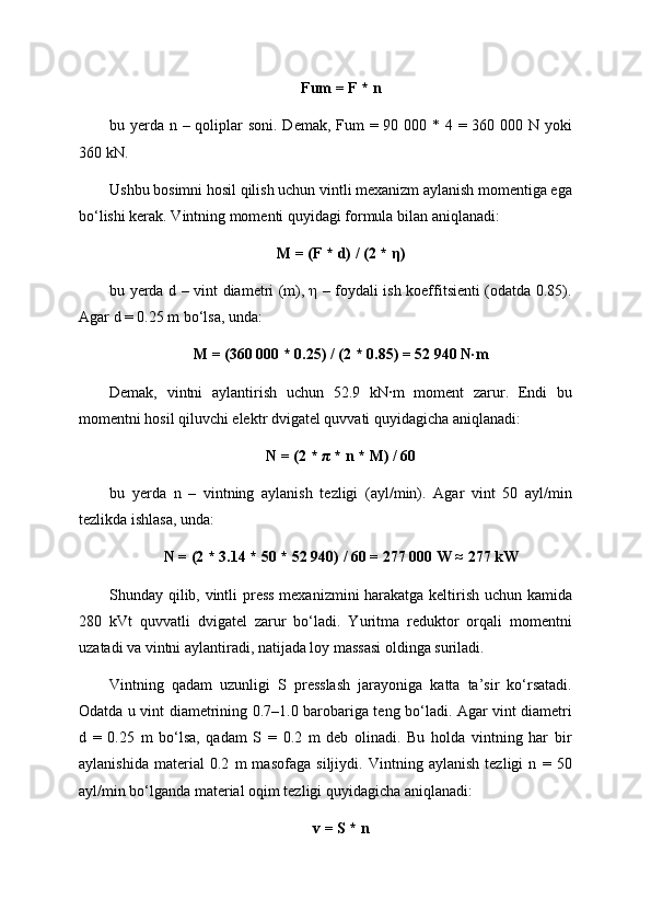 Fum = F * n
bu yerda n – qoliplar  soni. Demak, Fum  = 90 000 * 4 = 360 000 N yoki
360 kN.
Ushbu bosimni hosil qilish uchun vintli mexanizm aylanish momentiga ega
bo‘lishi kerak. Vintning momenti quyidagi formula bilan aniqlanadi:
M = (F * d) / (2 * η)
bu yerda d – vint diametri (m), η – foydali ish koeffitsienti (odatda 0.85).
Agar d = 0.25 m bo‘lsa, unda:
M = (360 000 * 0.25) / (2 * 0.85) = 52 940 N·m
Demak,   vintni   aylantirish   uchun   52.9   kN·m   moment   zarur.   Endi   bu
momentni hosil qiluvchi elektr dvigatel quvvati quyidagicha aniqlanadi:
N = (2 * π * n * M) / 60
bu   yerda   n   –   vintning   aylanish   tezligi   (ayl/min).   Agar   vint   50   ayl/min
tezlikda ishlasa, unda:
N = (2 * 3.14 * 50 * 52 940) / 60 = 277 000 W ≈ 277 kW
Shunday qilib, vintli press mexanizmini harakatga keltirish uchun kamida
280   kVt   quvvatli   dvigatel   zarur   bo‘ladi.   Yuritma   reduktor   orqali   momentni
uzatadi va vintni aylantiradi, natijada loy massasi oldinga suriladi.
Vintning   qadam   uzunligi   S   presslash   jarayoniga   katta   ta’sir   ko‘rsatadi.
Odatda u vint diametrining 0.7–1.0 barobariga teng bo‘ladi. Agar vint diametri
d   =   0.25   m   bo‘lsa,   qadam   S   =   0.2   m   deb   olinadi.   Bu   holda   vintning   har   bir
aylanishida   material   0.2   m   masofaga   siljiydi.   Vintning   aylanish   tezligi   n   =   50
ayl/min bo‘lganda material oqim tezligi quyidagicha aniqlanadi:
v = S * n 