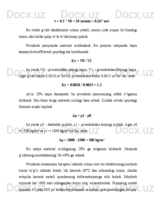 v = 0.2 * 50 = 10 m/min = 0.167 m/s
Bu tezlik g‘isht  shakllanishi  uchun yetarli, ammo juda yuqori  bo‘lmasligi
lozim, aks holda qolip to‘la to‘ldirilmay qoladi.
Presslash   jarayonida   material   zichlashadi.   Bu   jarayon   natijasida   hajm
kamayish koeffitsienti quyidagicha hisoblanadi:
Kz = V0 / V1
bu yerda V0 – presslashdan oldingi hajm, V1 – presslashdan keyingi hajm.
Agar g‘isht hajmi 0.0018 m³ bo‘lib, presslashdan keyin 0.0015 m³ bo‘lsa, unda:
Kz = 0.0018 / 0.0015 = 1.2
ya’ni   20%   hajm   kamayadi,   bu   presslash   jarayonining   sifatli   o‘tganini
bildiradi. Shu bilan birga material  zichligi ham  ortadi. Zichlik ortishi  quyidagi
formula orqali topiladi:
Δρ = ρ1 - ρ0
bu yerda ρ0 – dastlabki zichlik, ρ1 – presslashdan keyingi zichlik. Agar ρ0
= 1500 kg/m³ va ρ1 = 1800 kg/m³ bo‘lsa, unda:
Δρ = 1800 - 1500 = 300 kg/m³
Bu   natija   material   zichligining   20%   ga   ortganini   bildiradi.   Natijada
g‘ishtning mustahkamligi 30–40% ga oshadi.
Presslash mexanizmi barqaror ishlashi uchun vint va reduktorning moylash
tizimi   to‘g‘ri   ishlashi   kerak.   Ish   harorati   60°C   dan   oshmasligi   lozim,   chunki
ortiqcha   harorat   metall   qismlarning   deformatsiyasiga   olib   keladi.   Moylash
tizimida har  1000 soat  ishlagandan keyin yog‘ almashtiriladi. Pressning  metall
qismlari 45 yoki 40X po‘latdan tayyorlanadi va sirtlari qattiqlashtirilgan bo‘ladi. 