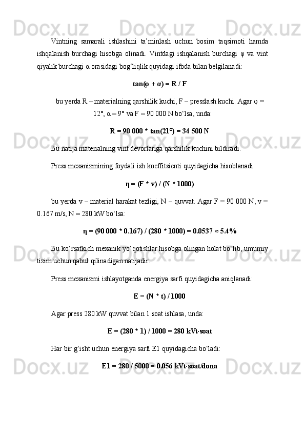 Vintning   samarali   ishlashini   ta’minlash   uchun   bosim   taqsimoti   hamda
ishqalanish   burchagi   hisobga   olinadi.   Vintdagi   ishqalanish   burchagi   φ   va   vint
qiyalik burchagi α orasidagi bog‘liqlik quyidagi ifoda bilan belgilanadi:
tan(φ + α) = R / F
bu yerda R – materialning qarshilik kuchi, F – presslash kuchi. Agar φ =
12°, α = 9° va F = 90 000 N bo‘lsa, unda:
R = 90 000 * tan(21°) = 34 500 N
Bu natija materialning vint devorlariga qarshilik kuchini bildiradi.
Press mexanizmining foydali ish koeffitsienti quyidagicha hisoblanadi:
η = (F * v) / (N * 1000)
bu yerda v – material harakat tezligi, N – quvvat. Agar F = 90 000 N, v =
0.167 m/s, N = 280 kW bo‘lsa:
η = (90 000 * 0.167) / (280 * 1000) = 0.0537 ≈ 5.4%
Bu ko‘rsatkich mexanik yo‘qotishlar hisobga olingan holat bo‘lib, umumiy
tizim uchun qabul qilinadigan natijadir.
Press mexanizmi ishlayotganda energiya sarfi quyidagicha aniqlanadi:
E = (N * t) / 1000
Agar press 280 kW quvvat bilan 1 soat ishlasa, unda:
E = (280 * 1) / 1000 = 280 kVt·soat
Har bir g‘isht uchun energiya sarfi E1 quyidagicha bo‘ladi:
E1 = 280 / 5000 = 0.056 kVt·soat/dona 