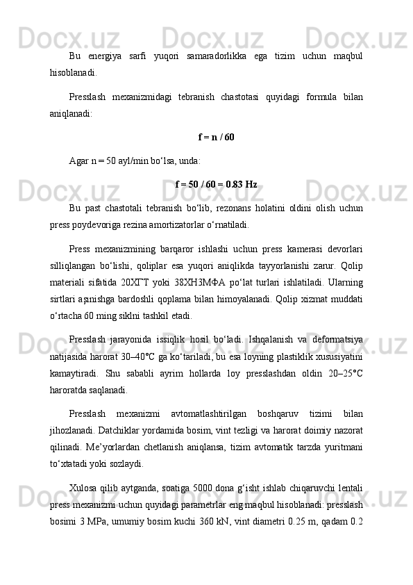Bu   energiya   sarfi   yuqori   samaradorlikka   ega   tizim   uchun   maqbul
hisoblanadi.
Presslash   mexanizmidagi   tebranish   chastotasi   quyidagi   formula   bilan
aniqlanadi:
f = n / 60
Agar n = 50 ayl/min bo‘lsa, unda:
f = 50 / 60 = 0.83 Hz
Bu   past   chastotali   tebranish   bo‘lib,   rezonans   holatini   oldini   olish   uchun
press poydevoriga rezina amortizatorlar o‘rnatiladi.
Press   mexanizmining   barqaror   ishlashi   uchun   press   kamerasi   devorlari
silliqlangan   bo‘lishi,   qoliplar   esa   yuqori   aniqlikda   tayyorlanishi   zarur.   Qolip
materiali   sifatida   20ХГТ   yoki   38ХН3МФA   po‘lat   turlari   ishlatiladi.   Ularning
sirtlari  aşınishga  bardoshli  qoplama bilan himoyalanadi. Qolip xizmat muddati
o‘rtacha 60 ming siklni tashkil etadi.
Presslash   jarayonida   issiqlik   hosil   bo‘ladi.   Ishqalanish   va   deformatsiya
natijasida harorat 30–40°C ga ko‘tariladi, bu esa loyning plastiklik xususiyatini
kamaytiradi.   Shu   sababli   ayrim   hollarda   loy   presslashdan   oldin   20–25°C
haroratda saqlanadi.
Presslash   mexanizmi   avtomatlashtirilgan   boshqaruv   tizimi   bilan
jihozlanadi. Datchiklar yordamida bosim, vint tezligi va harorat doimiy nazorat
qilinadi.   Me’yorlardan   chetlanish   aniqlansa,   tizim   avtomatik   tarzda   yuritmani
to‘xtatadi yoki sozlaydi.
Xulosa qilib aytganda, soatiga 5000 dona g‘isht ishlab chiqaruvchi lentali
press mexanizmi uchun quyidagi parametrlar eng maqbul hisoblanadi: presslash
bosimi 3 MPa, umumiy bosim kuchi 360 kN, vint diametri 0.25 m, qadam 0.2 