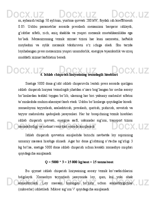 m, aylanish tezligi 50 ayl/min, yuritma quvvati 280 kW, foydali ish koeffitsienti
0.85.   Ushbu   parametrlar   asosida   presslash   mexanizmi   barqaror   ishlaydi,
g‘ishtlar   sifatli,   zich,   aniq   shaklda   va   yuqori   mexanik   mustahkamlikka   ega
bo‘ladi.   Mexanizmning   texnik   xizmat   tizimi   har   kuni   nazoratni,   haftalik
moylashni   va   oylik   mexanik   tekshiruvni   o‘z   ichiga   oladi.   Shu   tarzda
loyihalangan press mexanizmi yuqori unumdorlik, energiya tejamkorlik va uzoq
muddatli xizmat kafolatini beradi.
4. Ishlab chiqarish liniyasining texnologik hisoblari
Soatiga 5000 dona g‘isht ishlab chiqaruvchi lentali press  asosida qurilgan
ishlab chiqarish liniyasi texnologik jihatdan o‘zaro bog‘langan bir necha asosiy
bo‘limlardan   tashkil   topgan   bo‘lib,   ularning   har   biri   yakuniy   mahsulot   sifatini
ta’minlashda muhim ahamiyat kasb etadi. Ushbu bo‘limlarga quyidagilar kiradi:
xomashyoni   tayyorlash,   aralashtirish,   presslash,   quritish,   pishirish,   sovutish   va
tayyor   mahsulotni   qadoqlash   jarayonlari.   Har   bir   bosqichning   texnik   hisoblari
ishlab   chiqarish   quvvati,   energiya   sarfi,   uskunalar   sig‘imi,   transport   tizimi
samaradorligi va mehnat resurslari asosida aniqlanadi.
Ishlab   chiqarish   quvvatini   aniqlashda   birinchi   navbatda   loy   oqimining
umumiy massasi  hisobga olinadi. Agar bir dona g‘ishtning o‘rtacha og‘irligi 3
kg bo‘lsa, soatiga 5000 dona ishlab chiqarish uchun kerakli xomashyo miqdori
quyidagicha aniqlanadi:
Q = 5000 * 3 = 15 000 kg/soat = 15 tonna/soat
Bu   qiymat   ishlab   chiqarish   liniyasining   asosiy   texnik   ko‘rsatkichlarini
belgilaydi.   Xomashyo   tayyorlash   jarayonida   loy,   qum,   kul   yoki   ohak
aralashtiriladi.   Loy   massasi   homogen   bo‘lishi   uchun   aralashtirgichlar
(mikserlar) ishlatiladi. Mikser sig‘imi V quyidagicha aniqlanadi: 