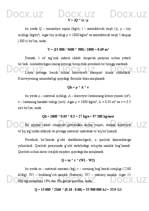 V = (Q * t) / ρ
bu   yerda   Q   –   xomashyo   oqimi   (kg/s),   t   –   aralashtirish   vaqti   (s),   ρ   –   loy
zichligi (kg/m³). Agar loy zichligi ρ = 1800 kg/m³ va aralashtirish vaqti 5 daqiqa
(300 s) bo‘lsa, unda:
V = (15 000 / 3600 * 300) / 1800 = 0.69 m³
Demak,   1   m³   sig‘imli   mikser   ishlab   chiqarish   jarayoni   uchun   yetarli
bo‘ladi. Aralashtirilgan massa keyingi bosqichda presslash bo‘limiga uzatiladi.
Loyni   pressga   berish   uchun   konveyerli   transport   tizimi   ishlatiladi.
Konveyerning unumdorligi quyidagi formula bilan aniqlanadi:
Qk = ρ * A * v
bu yerda ρ – material zichligi, A – konveyer lentasining kesim yuzasi (m²),
v – lentaning harakat tezligi (m/s). Agar ρ = 1800 kg/m³, A = 0.05 m² va v = 0.3
m/s bo‘lsa, unda:
Qk = 1800 * 0.05 * 0.3 = 27 kg/s = 97 200 kg/soat
Bu   qiymat   ishlab   chiqarish   quvvatidan   ancha   yuqori,   demak,   konveyer
to‘liq sig‘imda ishlaydi va pressga material uzatishda to‘siq bo‘lmaydi.
Presslash   bo‘limida   g‘isht   shakllantirilgach,   u   quritish   kameralariga
yuboriladi.   Quritish   jarayonida   g‘isht   tarkibidagi   ortiqcha   namlik   bug‘lanadi.
Quritish uchun zarur issiqlik miqdori quyidagicha aniqlanadi:
Q = m * r * (W1 - W2)
bu yerda m – material massasi (kg), r – suvning bug‘lanish issiqligi (2260
kJ/kg),   W1   –   boshlang‘ich   namlik   (fraksiya),   W2   –   yakuniy   namlik.   Agar   15
000 kg xomashyo 18% dan 8% gacha quritilsa, unda:
Q = 15 000 * 2260 * (0.18 - 0.08) = 33 900 000 kJ = 33.9 GJ 