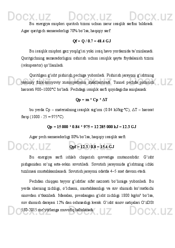 Bu   energiya   miqdori   quritish   tizimi   uchun   zarur   issiqlik   sarfini   bildiradi.
Agar quritgich samaradorligi 70% bo‘lsa, haqiqiy sarf:
Qf = Q / 0.7 = 48.4 GJ
Bu issiqlik miqdori gaz yoqilg‘isi yoki issiq havo yordamida ta’minlanadi.
Quritgichning   samaradorligini   oshirish   uchun   issiqlik   qayta   foydalanish   tizimi
(rekuperator) qo‘llaniladi.
Quritilgan g‘isht pishirish pechiga yuboriladi. Pishirish jarayoni g‘ishtning
yakuniy   fizik-kimyoviy   xususiyatlarini   shakllantiradi.   Tunnel   pechda   pishirish
harorati 900–1000°C bo‘ladi. Pechdagi issiqlik sarfi quyidagicha aniqlanadi:
Qp = m * Cp * ΔT
bu yerda Cp – materialning issiqlik sig‘imi  (0.84 kJ/kg·°C), ΔT  – harorat
farqi (1000 - 25 = 975°C).
Qp = 15 000 * 0.84 * 975 = 12 285 000 kJ = 12.3 GJ
Agar pech samaradorligi 80% bo‘lsa, haqiqiy issiqlik sarfi:
Qpf = 12.3 / 0.8 = 15.4 GJ
Bu   energiya   sarfi   ishlab   chiqarish   quvvatiga   mutanosibdir.   G‘isht
pishganidan   so‘ng   asta-sekin   sovutiladi.   Sovutish   jarayonida   g‘ishtning   ichki
tuzilmasi mustahkamlanadi. Sovutish jarayoni odatda 4–5 soat davom etadi.
Pechdan   chiqqan   tayyor   g‘ishtlar   sifat   nazorati   bo‘limiga   yuboriladi.   Bu
yerda   ularning   zichligi,   o‘lchami,   mustahkamligi   va   suv   shimish   ko‘rsatkichi
sinovdan   o‘tkaziladi.   Masalan,   presslangan   g‘isht   zichligi   1800   kg/m³   bo‘lsa,
suv shimish darajasi 12% dan oshmasligi kerak. G‘isht sinov natijalari O‘zDSt
530-2015 me’yorlariga muvofiq baholanadi. 
