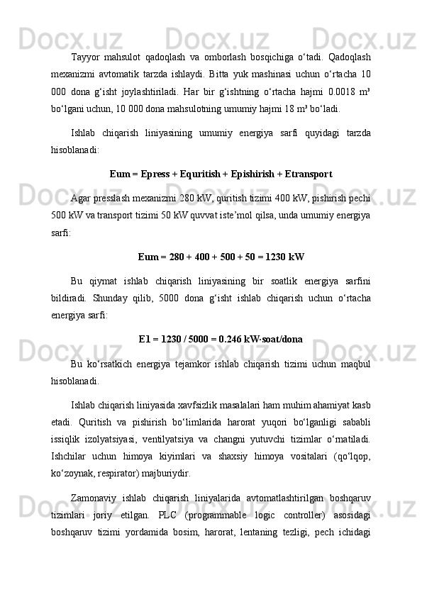 Tayyor   mahsulot   qadoqlash   va   omborlash   bosqichiga   o‘tadi.   Qadoqlash
mexanizmi   avtomatik   tarzda   ishlaydi.   Bitta   yuk   mashinasi   uchun   o‘rtacha   10
000   dona   g‘isht   joylashtiriladi.   Har   bir   g‘ishtning   o‘rtacha   hajmi   0.0018   m³
bo‘lgani uchun, 10 000 dona mahsulotning umumiy hajmi 18 m³ bo‘ladi.
Ishlab   chiqarish   liniyasining   umumiy   energiya   sarfi   quyidagi   tarzda
hisoblanadi:
Eum = Epress + Equritish + Epishirish + Etransport
Agar presslash mexanizmi 280 kW, quritish tizimi 400 kW, pishirish pechi
500 kW va transport tizimi 50 kW quvvat iste’mol qilsa, unda umumiy energiya
sarfi:
Eum = 280 + 400 + 500 + 50 = 1230 kW
Bu   qiymat   ishlab   chiqarish   liniyasining   bir   soatlik   energiya   sarfini
bildiradi.   Shunday   qilib,   5000   dona   g‘isht   ishlab   chiqarish   uchun   o‘rtacha
energiya sarfi:
E1 = 1230 / 5000 = 0.246 kW·soat/dona
Bu   ko‘rsatkich   energiya   tejamkor   ishlab   chiqarish   tizimi   uchun   maqbul
hisoblanadi.
Ishlab chiqarish liniyasida xavfsizlik masalalari ham muhim ahamiyat kasb
etadi.   Quritish   va   pishirish   bo‘limlarida   harorat   yuqori   bo‘lganligi   sababli
issiqlik   izolyatsiyasi,   ventilyatsiya   va   changni   yutuvchi   tizimlar   o‘rnatiladi.
Ishchilar   uchun   himoya   kiyimlari   va   shaxsiy   himoya   vositalari   (qo‘lqop,
ko‘zoynak, respirator) majburiydir.
Zamonaviy   ishlab   chiqarish   liniyalarida   avtomatlashtirilgan   boshqaruv
tizimlari   joriy   etilgan.   PLC   (programmable   logic   controller)   asosidagi
boshqaruv   tizimi   yordamida   bosim,   harorat,   lentaning   tezligi,   pech   ichidagi 
