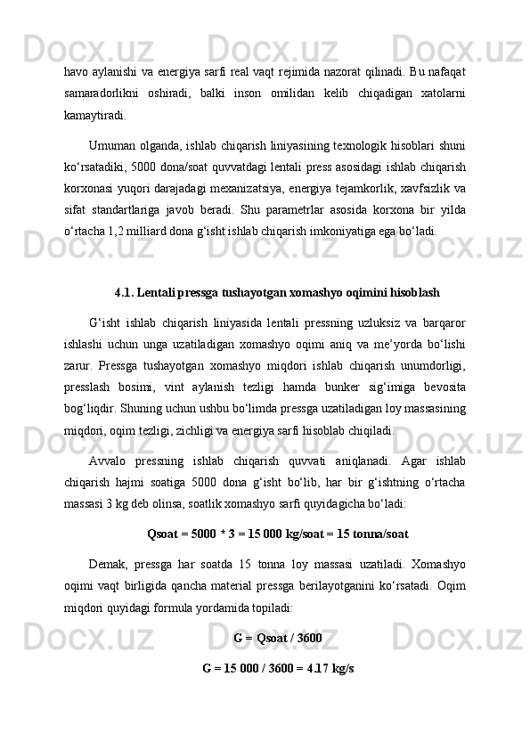 havo aylanishi va energiya sarfi real vaqt rejimida nazorat qilinadi. Bu nafaqat
samaradorlikni   oshiradi,   balki   inson   omilidan   kelib   chiqadigan   xatolarni
kamaytiradi.
Umuman olganda, ishlab chiqarish liniyasining texnologik hisoblari shuni
ko‘rsatadiki, 5000 dona/soat quvvatdagi lentali press asosidagi ishlab chiqarish
korxonasi  yuqori darajadagi  mexanizatsiya, energiya tejamkorlik, xavfsizlik va
sifat   standartlariga   javob   beradi.   Shu   parametrlar   asosida   korxona   bir   yilda
o‘rtacha 1,2 milliard dona g‘isht ishlab chiqarish imkoniyatiga ega bo‘ladi.
4.1. Lentali pressga tushayotgan xomashyo oqimini hisoblash
G‘isht   ishlab   chiqarish   liniyasida   lentali   pressning   uzluksiz   va   barqaror
ishlashi   uchun   unga   uzatiladigan   xomashyo   oqimi   aniq   va   me’yorda   bo‘lishi
zarur.   Pressga   tushayotgan   xomashyo   miqdori   ishlab   chiqarish   unumdorligi,
presslash   bosimi,   vint   aylanish   tezligi   hamda   bunker   sig‘imiga   bevosita
bog‘liqdir. Shuning uchun ushbu bo‘limda pressga uzatiladigan loy massasining
miqdori, oqim tezligi, zichligi va energiya sarfi hisoblab chiqiladi.
Avvalo   pressning   ishlab   chiqarish   quvvati   aniqlanadi.   Agar   ishlab
chiqarish   hajmi   soatiga   5000   dona   g‘isht   bo‘lib,   har   bir   g‘ishtning   o‘rtacha
massasi 3 kg deb olinsa, soatlik xomashyo sarfi quyidagicha bo‘ladi:
Qsoat = 5000 * 3 = 15 000 kg/soat = 15 tonna/soat
Demak,   pressga   har   soatda   15   tonna   loy   massasi   uzatiladi.   Xomashyo
oqimi   vaqt   birligida   qancha   material   pressga   berilayotganini   ko‘rsatadi.   Oqim
miqdori quyidagi formula yordamida topiladi:
G = Qsoat / 3600
G = 15 000 / 3600 = 4.17 kg/s 