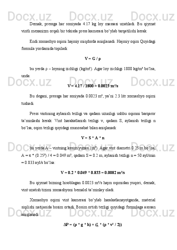 Demak,   pressga   har   soniyada   4.17   kg   loy   massasi   uzatiladi.   Bu   qiymat
vintli mexanizm orqali bir tekisda press kamerasi bo‘ylab tarqatilishi kerak.
Endi xomashyo oqimi hajmiy miqdorda aniqlanadi. Hajmiy oqim Quyidagi
formula yordamida topiladi:
V = G / ρ
bu yerda ρ – loyning zichligi (kg/m³). Agar loy zichligi 1800 kg/m³ bo‘lsa,
unda:
V = 4.17 / 1800 = 0.0023 m³/s
Bu degani, pressga har soniyada 0.0023 m³, ya’ni 2.3 litr xomashyo oqimi
tushadi.
Press   vintining aylanish  tezligi   va qadam  uzunligi   ushbu  oqimni   barqaror
ta’minlashi   kerak.   Vint   harakatlanish   tezligi   v,   qadam   S,   aylanish   tezligi   n
bo‘lsa, oqim tezligi quyidagi munosabat bilan aniqlanadi:
V = S * A * n
bu yerda A – vintning kesim yuzasi (m²). Agar vint diametri 0.25 m bo‘lsa,
A = π * (0.25²) / 4 = 0.049 m², qadam S = 0.2 m, aylanish tezligi n = 50 ayl/min
= 0.833 ayl/s bo‘lsa:
V = 0.2 * 0.049 * 0.833 = 0.0082 m³/s
Bu qiymat bizning hisoblagan 0.0023 m³/s hajm oqimidan yuqori, demak,
vint uzatish tizimi xomashyoni bemalol ta’minlay oladi.
Xomashyo   oqimi   vint   kamerasi   bo‘ylab   harakatlanayotganda,   material
siqilishi natijasida bosim ortadi. Bosim ortish tezligi quyidagi formulaga asosan
aniqlanadi:
ΔP = (ρ * g * h) + (ξ * (ρ * v² / 2)) 