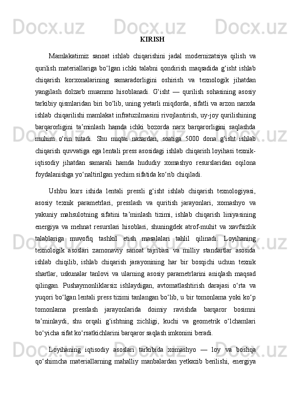 KIRISH
Mamlakatimiz   sanoat   ishlab   chiqarishini   jadal   modernizatsiya   qilish   va
qurilish   materiallariga   bo‘lgan   ichki   talabni   qondirish   maqsadida   g‘isht   ishlab
chiqarish   korxonalarining   samaradorligini   oshirish   va   texnologik   jihatdan
yangilash   dolzarb   muammo   hisoblanadi.   G‘isht   —   qurilish   sohasining   asosiy
tarkibiy qismlaridan biri bo‘lib, uning yetarli miqdorda, sifatli va arzon narxda
ishlab chiqarilishi mamlakat infratuzilmasini rivojlantirish, uy-joy qurilishining
barqarorligini   ta minlash   hamda   ichki   bozorda   narx   barqarorligini   saqlashdaʼ
muhim   o‘rin   tutadi.   Shu   nuqtai   nazardan,   soatiga   5000   dona   g‘isht   ishlab
chiqarish quvvatiga ega lentali press asosidagi ishlab chiqarish loyihasi texnik-
iqtisodiy   jihatdan   samarali   hamda   hududiy   xomashyo   resurslaridan   oqilona
foydalanishga yo‘naltirilgan yechim sifatida ko‘rib chiqiladi.
Ushbu   kurs   ishida   lentali   pressli   g‘isht   ishlab   chiqarish   texnologiyasi,
asosiy   texnik   parametrlari,   presslash   va   quritish   jarayonlari,   xomashyo   va
yakuniy   mahsulotning   sifatini   ta minlash   tizimi,   ishlab   chiqarish   liniyasining	
ʼ
energiya   va   mehnat   resurslari   hisoblari,   shuningdek   atrof-muhit   va   xavfsizlik
talablariga   muvofiq   tashkil   etish   masalalari   tahlil   qilinadi.   Loyihaning
texnologik   asoslari   zamonaviy   sanoat   tajribasi   va   milliy   standartlar   asosida
ishlab   chiqilib,   ishlab   chiqarish   jarayonining   har   bir   bosqichi   uchun   texnik
shartlar,   uskunalar   tanlovi   va   ularning   asosiy   parametrlarini   aniqlash   maqsad
qilingan.   Pushaymonliklarsiz   ishlaydigan,   avtomatlashtirish   darajasi   o‘rta   va
yuqori bo‘lgan lentali press tizimi tanlangan bo‘lib, u bir tomonlama yoki ko‘p
tomonlama   presslash   jarayonlarida   doimiy   ravishda   barqaror   bosimni
ta minlaydi,   shu   orqali   g‘ishtning   zichligi,   kuchi   va   geometrik   o‘lchamlari	
ʼ
bo‘yicha sifat ko‘rsatkichlarini barqaror saqlash imkonini beradi.
Loyihaning   iqtisodiy   asoslari   tarkibida   xomashyo   —   loy   va   boshqa
qo‘shimcha   materiallarning   mahalliy   manbalardan   yetkazib   berilishi,   energiya 