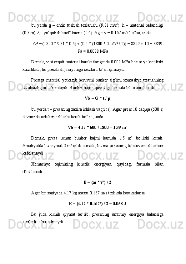 bu   yerda   g   –   erkin   tushish   tezlanishi   (9.81   m/s²),   h   –   material   balandligi
(0.5 m), ξ – yo‘qotish koeffitsienti (0.4). Agar v = 0.167 m/s bo‘lsa, unda:
ΔP = (1800 * 9.81 * 0.5) + (0.4 * (1800 * 0.167² / 2)) = 8829 + 10 = 8839
Pa ≈ 0.0088 MPa
Demak, vint orqali material harakatlanganda 0.009 MPa bosim yo‘qotilishi
kuzatiladi, bu presslash jarayoniga sezilarli ta’sir qilmaydi.
Pressga   material   yetkazib   beruvchi   bunker   sig‘imi   xomashyo   uzatishning
uzluksizligini ta’minlaydi. Bunker hajmi quyidagi formula bilan aniqlanadi:
Vb = G * t / ρ
bu yerda t – pressning zaxira ishlash vaqti (s). Agar press 10 daqiqa (600 s)
davomida uzluksiz ishlashi kerak bo‘lsa, unda:
Vb = 4.17 * 600 / 1800 = 1.39 m³
Demak,   press   uchun   bunker   hajmi   kamida   1.5   m³   bo‘lishi   kerak.
Amaliyotda bu qiymat 2 m³ qilib olinadi, bu esa pressning to‘xtovsiz ishlashini
kafolatlaydi.
Xomashyo   oqimining   kinetik   energiyasi   quyidagi   formula   bilan
ifodalanadi:
E = (m * v²) / 2
Agar bir soniyada 4.17 kg massa 0.167 m/s tezlikda harakatlansa:
E = (4.17 * 0.167²) / 2 = 0.058 J
Bu   juda   kichik   qiymat   bo‘lib,   pressning   umumiy   energiya   balansiga
sezilarli ta’sir qilmaydi. 