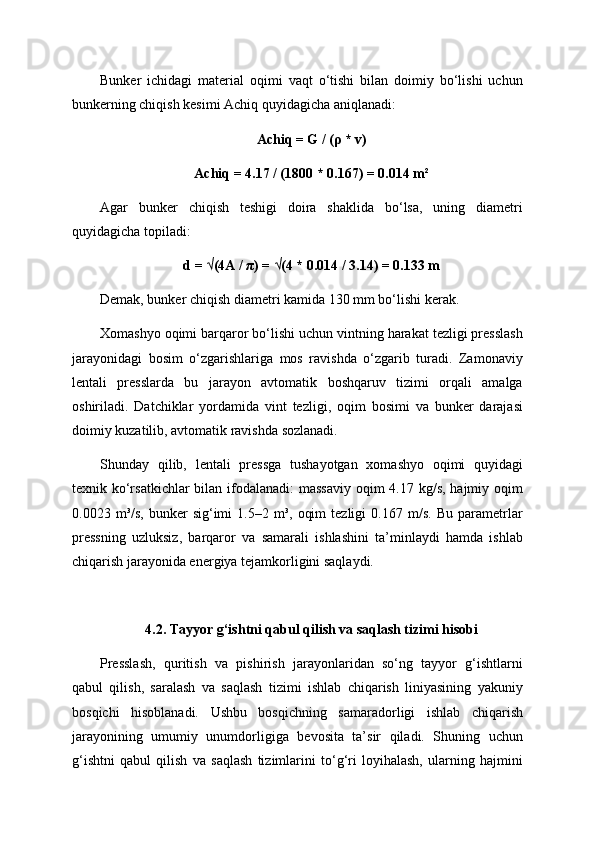 Bunker   ichidagi   material   oqimi   vaqt   o‘tishi   bilan   doimiy   bo‘lishi   uchun
bunkerning chiqish kesimi Achiq quyidagicha aniqlanadi:
Achiq = G / (ρ * v)
Achiq = 4.17 / (1800 * 0.167) = 0.014 m²
Agar   bunker   chiqish   teshigi   doira   shaklida   bo‘lsa,   uning   diametri
quyidagicha topiladi:
d = √(4A / π) = √(4 * 0.014 / 3.14) = 0.133 m
Demak, bunker chiqish diametri kamida 130 mm bo‘lishi kerak.
Xomashyo oqimi barqaror bo‘lishi uchun vintning harakat tezligi presslash
jarayonidagi   bosim   o‘zgarishlariga   mos   ravishda   o‘zgarib   turadi.   Zamonaviy
lentali   presslarda   bu   jarayon   avtomatik   boshqaruv   tizimi   orqali   amalga
oshiriladi.   Datchiklar   yordamida   vint   tezligi,   oqim   bosimi   va   bunker   darajasi
doimiy kuzatilib, avtomatik ravishda sozlanadi.
Shunday   qilib,   lentali   pressga   tushayotgan   xomashyo   oqimi   quyidagi
texnik ko‘rsatkichlar  bilan ifodalanadi:  massaviy  oqim 4.17 kg/s, hajmiy oqim
0.0023   m³/s,   bunker   sig‘imi   1.5–2   m³,   oqim   tezligi   0.167   m/s.   Bu   parametrlar
pressning   uzluksiz,   barqaror   va   samarali   ishlashini   ta’minlaydi   hamda   ishlab
chiqarish jarayonida energiya tejamkorligini saqlaydi.
4.2. Tayyor g‘ishtni qabul qilish va saqlash tizimi hisobi
Presslash,   quritish   va   pishirish   jarayonlaridan   so‘ng   tayyor   g‘ishtlarni
qabul   qilish,   saralash   va   saqlash   tizimi   ishlab   chiqarish   liniyasining   yakuniy
bosqichi   hisoblanadi.   Ushbu   bosqichning   samaradorligi   ishlab   chiqarish
jarayonining   umumiy   unumdorligiga   bevosita   ta’sir   qiladi.   Shuning   uchun
g‘ishtni   qabul   qilish   va   saqlash   tizimlarini   to‘g‘ri   loyihalash,   ularning   hajmini 