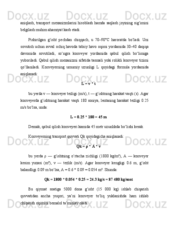 aniqlash,  transport  mexanizmlarini  hisoblash   hamda  saqlash  joyining  sig‘imini
belgilash muhim ahamiyat kasb etadi.
Pishirilgan   g‘isht   pechdan   chiqqach,   u   70–90°C   haroratda   bo‘ladi.   Uni
sovutish uchun avval ochiq havoda tabiiy havo oqimi yordamida 30–40 daqiqa
davomida   sovutiladi,   so‘ngra   konveyer   yordamida   qabul   qilish   bo‘limiga
yuboriladi. Qabul qilish mexanizmi sifatida tasmali yoki rolikli konveyer tizimi
qo‘llaniladi.   Konveyerning   umumiy   uzunligi   L   quyidagi   formula   yordamida
aniqlanadi:
L = v * t
bu yerda v — konveyer tezligi (m/s), t — g‘ishtning harakat vaqti (s). Agar
konveyerda   g‘ishtning   harakat   vaqti   180   soniya,   lentaning   harakat   tezligi   0.25
m/s bo‘lsa, unda:
L = 0.25 * 180 = 45 m
Demak, qabul qilish konveyeri kamida 45 metr uzunlikda bo‘lishi kerak.
Konveyerning transport quvvati Qk quyidagicha aniqlanadi:
Qk = ρ * A * v
bu   yerda   ρ   —   g‘ishtning   o‘rtacha   zichligi   (1800   kg/m³),   A   —   konveyer
kesim   yuzasi   (m²),   v   —   tezlik   (m/s).   Agar   konveyer   kengligi   0.6   m,   g‘isht
balandligi 0.09 m bo‘lsa, A = 0.6 * 0.09 = 0.054 m². Shunda:
Qk = 1800 * 0.054 * 0.25 = 24.3 kg/s = 87 480 kg/soat
Bu   qiymat   soatiga   5000   dona   g‘isht   (15   000   kg)   ishlab   chiqarish
quvvatidan   ancha   yuqori,   ya’ni   konveyer   to‘liq   yuklanishda   ham   ishlab
chiqarish oqimini bemalol ta’minlay oladi. 