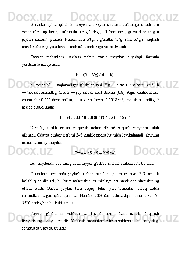 G‘ishtlar   qabul   qilish   konveyeridan   keyin   saralash   bo‘limiga   o‘tadi.   Bu
yerda   ularning   tashqi   ko‘rinishi,   rang   birligi,   o‘lcham   aniqligi   va   darz   ketgan
joylari   nazorat   qilinadi.   Nazoratdan   o‘tgan   g‘ishtlar   to‘g‘ridan-to‘g‘ri   saqlash
maydonchasiga yoki tayyor mahsulot omboriga yo‘naltiriladi.
Tayyor   mahsulotni   saqlash   uchun   zarur   maydon   quyidagi   formula
yordamida aniqlanadi:
F = (N * Vg) / (h * k)
bu yerda N — saqlanadigan g‘ishtlar soni, Vg — bitta g‘isht hajmi (m³), h
— taxlash balandligi (m), k — joylashish koeffitsienti (0.8). Agar kunlik ishlab
chiqarish 40 000 dona bo‘lsa, bitta g‘isht hajmi 0.0018 m³, taxlash balandligi 2
m deb olsak, unda:
F = (40 000 * 0.0018) / (2 * 0.8) = 45 m²
Demak,   kunlik   ishlab   chiqarish   uchun   45   m²   saqlash   maydoni   talab
qilinadi. Odatda ombor sig‘imi 3–5 kunlik zaxira hajmida loyihalanadi, shuning
uchun umumiy maydon:
Fum = 45 * 5 = 225 m²
Bu maydonda 200 ming dona tayyor g‘ishtni saqlash imkoniyati bo‘ladi.
G‘ishtlarni   omborda   joylashtirishda   har   bir   qatlam   orasiga   2–3   sm   lik
bo‘shliq  qoldiriladi, bu havo aylanishini  ta’minlaydi  va namlik to‘planishining
oldini   oladi.   Ombor   joylari   tom   yopiq,   lekin   yon   tomonlari   ochiq   holda
shamollatiladigan   qilib   quriladi.   Namlik   70%   dan   oshmasligi,   harorat   esa   5–
35°C oralig‘ida bo‘lishi kerak.
Tayyor   g‘ishtlarni   yuklash   va   tashish   tizimi   ham   ishlab   chiqarish
liniyasining uzviy qismidir. Yuklash mexanizmlarini hisoblash uchun quyidagi
formuladan foydalaniladi: 