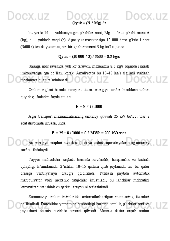 Qyuk = (N * Mg) / t
bu   yerda   N   —   yuklanayotgan   g‘ishtlar   soni,   Mg   —   bitta   g‘isht   massasi
(kg),   t   —   yuklash   vaqti   (s).   Agar   yuk   mashinasiga   10   000   dona   g‘isht   1   soat
(3600 s) ichida yuklansa, har bir g‘isht massasi 3 kg bo‘lsa, unda:
Qyuk = (10 000 * 3) / 3600 = 8.3 kg/s
Shunga mos  ravishda  yuk  ko‘taruvchi  mexanizm  8.3  kg/s  oqimda  ishlash
imkoniyatiga   ega   bo‘lishi   kerak.   Amaliyotda   bu   10–12   kg/s   sig‘imli   yuklash
moslamasi bilan ta’minlanadi.
Ombor   sig‘imi   hamda   transport   tizimi   energiya   sarfini   hisoblash   uchun
quyidagi ifodadan foydalaniladi:
E = N * t / 1000
Agar   transport   mexanizmlarining   umumiy   quvvati   25   kW   bo‘lib,   ular   8
soat davomida ishlasa, unda:
E = 25 * 8 / 1000 = 0.2 MWh = 200 kVt·soat
Bu energiya miqdori kunlik saqlash  va tashish operatsiyalarining umumiy
sarfini ifodalaydi.
Tayyor   mahsulotni   saqlash   tizimida   xavfsizlik,   barqarorlik   va   tashish
qulayligi   ta’minlanadi.   G‘ishtlar   10–15   qatlam   qilib   joylanadi,   har   bir   qator
orasiga   ventilyatsiya   oralig‘i   qoldiriladi.   Yuklash   paytida   avtomatik
manipulyator   yoki   mexanik   tutqichlar   ishlatiladi,   bu   ishchilar   mehnatini
kamaytiradi va ishlab chiqarish jarayonini tezlashtiradi.
Zamonaviy   ombor   tizimlarida   avtomatlashtirilgan   monitoring   tizimlari
qo‘llaniladi. Datchiklar yordamida ombordagi harorat, namlik, g‘ishtlar soni va
joylashuvi   doimiy   ravishda   nazorat   qilinadi.   Maxsus   dastur   orqali   ombor 