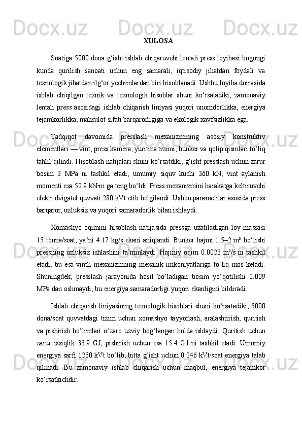 XULOSA
Soatiga 5000 dona g‘isht ishlab chiqaruvchi lentali press loyihasi bugungi
kunda   qurilish   sanoati   uchun   eng   samarali,   iqtisodiy   jihatdan   foydali   va
texnologik jihatdan ilg‘or yechimlardan biri hisoblanadi. Ushbu loyiha doirasida
ishlab   chiqilgan   texnik   va   texnologik   hisoblar   shuni   ko‘rsatadiki,   zamonaviy
lentali   press   asosidagi   ishlab   chiqarish   liniyasi   yuqori   unumdorlikka,   energiya
tejamkorlikka, mahsulot sifati barqarorligiga va ekologik xavfsizlikka ega.
Tadqiqot   davomida   presslash   mexanizmining   asosiy   konstruktiv
elementlari — vint, press kamera, yuritma tizimi, bunker va qolip qismlari to‘liq
tahlil qilindi. Hisoblash natijalari shuni ko‘rsatdiki, g‘isht presslash uchun zarur
bosim   3   MPa   ni   tashkil   etadi,   umumiy   siquv   kuchi   360   kN,   vint   aylanish
momenti esa 52.9 kN·m ga teng bo‘ldi. Press mexanizmini harakatga keltiruvchi
elektr dvigatel quvvati 280 kVt etib belgilandi. Ushbu parametrlar asosida press
barqaror, uzluksiz va yuqori samaradorlik bilan ishlaydi.
Xomashyo   oqimini   hisoblash   natijasida   pressga   uzatiladigan   loy   massasi
15 tonna/soat, ya’ni 4.17 kg/s ekani aniqlandi. Bunker hajmi 1.5–2 m³ bo‘lishi
pressning   uzluksiz   ishlashini   ta’minlaydi.   Hajmiy   oqim   0.0023   m³/s   ni   tashkil
etadi,   bu   esa   vintli   mexanizmning   mexanik   imkoniyatlariga   to‘liq   mos   keladi.
Shuningdek,   presslash   jarayonida   hosil   bo‘ladigan   bosim   yo‘qotilishi   0.009
MPa dan oshmaydi, bu energiya samaradorligi yuqori ekanligini bildiradi.
Ishlab chiqarish liniyasining texnologik hisoblari  shuni  ko‘rsatadiki, 5000
dona/soat   quvvatdagi   tizim   uchun   xomashyo   tayyorlash,   aralashtirish,   quritish
va  pishirish  bo‘limlari  o‘zaro  uzviy  bog‘langan   holda  ishlaydi.  Quritish  uchun
zarur   issiqlik   33.9   GJ,   pishirish   uchun   esa   15.4   GJ   ni   tashkil   etadi.   Umumiy
energiya sarfi 1230 kVt bo‘lib, bitta g‘isht uchun 0.246 kVt·soat energiya talab
qilinadi.   Bu   zamonaviy   ishlab   chiqarish   uchun   maqbul,   energiya   tejamkor
ko‘rsatkichdir. 