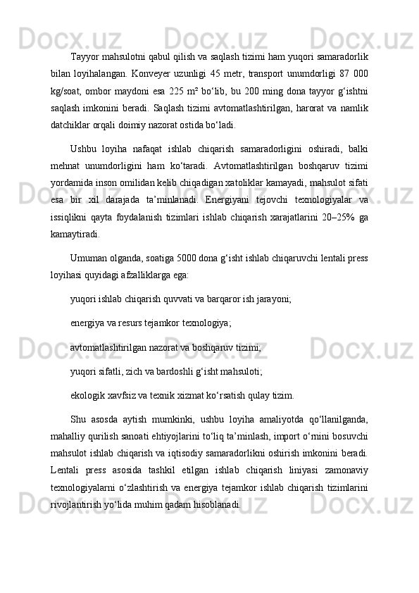 Tayyor mahsulotni qabul qilish va saqlash tizimi ham yuqori samaradorlik
bilan   loyihalangan.   Konveyer   uzunligi   45   metr,   transport   unumdorligi   87   000
kg/soat,   ombor   maydoni   esa   225   m²   bo‘lib,   bu   200   ming   dona   tayyor   g‘ishtni
saqlash   imkonini   beradi.   Saqlash   tizimi   avtomatlashtirilgan,   harorat   va   namlik
datchiklar orqali doimiy nazorat ostida bo‘ladi.
Ushbu   loyiha   nafaqat   ishlab   chiqarish   samaradorligini   oshiradi,   balki
mehnat   unumdorligini   ham   ko‘taradi.   Avtomatlashtirilgan   boshqaruv   tizimi
yordamida inson omilidan kelib chiqadigan xatoliklar kamayadi, mahsulot sifati
esa   bir   xil   darajada   ta’minlanadi.   Energiyani   tejovchi   texnologiyalar   va
issiqlikni   qayta   foydalanish   tizimlari   ishlab   chiqarish   xarajatlarini   20–25%   ga
kamaytiradi.
Umuman olganda, soatiga 5000 dona g‘isht ishlab chiqaruvchi lentali press
loyihasi quyidagi afzalliklarga ega:
yuqori ishlab chiqarish quvvati va barqaror ish jarayoni;
energiya va resurs tejamkor texnologiya;
avtomatlashtirilgan nazorat va boshqaruv tizimi;
yuqori sifatli, zich va bardoshli g‘isht mahsuloti;
ekologik xavfsiz va texnik xizmat ko‘rsatish qulay tizim.
Shu   asosda   aytish   mumkinki,   ushbu   loyiha   amaliyotda   qo‘llanilganda,
mahalliy qurilish sanoati ehtiyojlarini to‘liq ta’minlash, import o‘rnini bosuvchi
mahsulot ishlab chiqarish va iqtisodiy samaradorlikni oshirish imkonini beradi.
Lentali   press   asosida   tashkil   etilgan   ishlab   chiqarish   liniyasi   zamonaviy
texnologiyalarni   o‘zlashtirish   va   energiya   tejamkor   ishlab   chiqarish   tizimlarini
rivojlantirish yo‘lida muhim qadam hisoblanadi. 