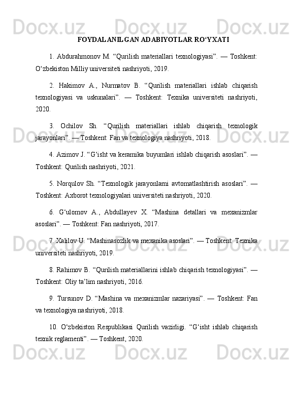 FOYDALANILGAN ADABIYOTLAR RO‘YXATI
1.   Abdurahmonov   M.   “Qurilish   materiallari   texnologiyasi”.   —   Toshkent:
O‘zbekiston Milliy universiteti nashriyoti, 2019.
2.   Hakimov   A.,   Nurmatov   B.   “Qurilish   materiallari   ishlab   chiqarish
texnologiyasi   va   uskunalari”.   —   Toshkent:   Texnika   universiteti   nashriyoti,
2020.
3.   Ochilov   Sh.   “Qurilish   materiallari   ishlab   chiqarish   texnologik
jarayonlari”. — Toshkent: Fan va texnologiya nashriyoti, 2018.
4. Azimov J. “G‘isht va keramika buyumlari ishlab chiqarish asoslari”. —
Toshkent: Qurilish nashriyoti, 2021.
5.   Norqulov   Sh.   “Texnologik   jarayonlarni   avtomatlashtirish   asoslari”.   —
Toshkent: Axborot texnologiyalari universiteti nashriyoti, 2020.
6.   G‘ulomov   A.,   Abdullayev   X.   “Mashina   detallari   va   mexanizmlar
asoslari”. — Toshkent: Fan nashriyoti, 2017.
7. Xalilov U. “Mashinasozlik va mexanika asoslari”. — Toshkent: Texnika
universiteti nashriyoti, 2019.
8. Rahimov B. “Qurilish materiallarini ishlab chiqarish texnologiyasi”. —
Toshkent: Oliy ta’lim nashriyoti, 2016.
9.   Tursunov   D.   “Mashina   va   mexanizmlar   nazariyasi”.   —   Toshkent:   Fan
va texnologiya nashriyoti, 2018.
10.   O‘zbekiston   Respublikasi   Qurilish   vazirligi.   “G‘isht   ishlab   chiqarish
texnik reglamenti”. — Toshkent, 2020. 