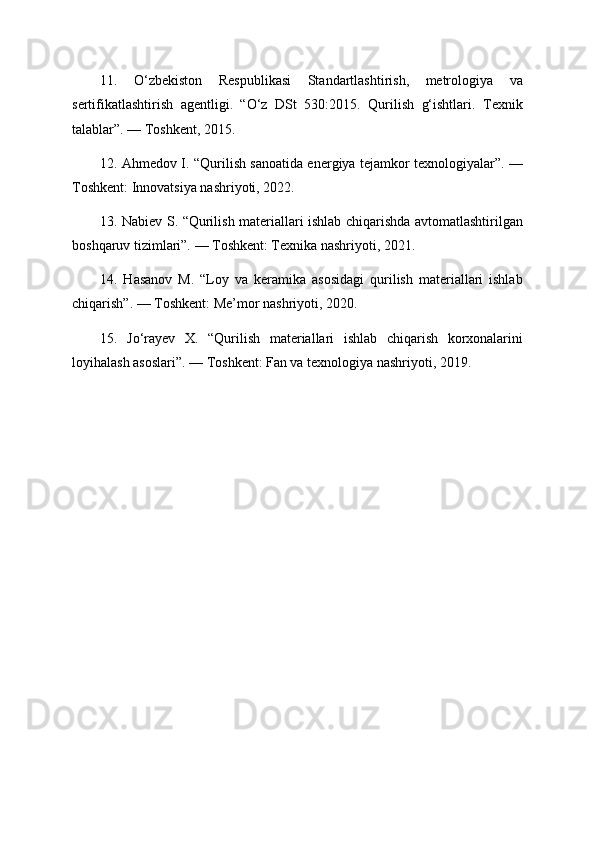 11.   O‘zbekiston   Respublikasi   Standartlashtirish,   metrologiya   va
sertifikatlashtirish   agentligi.   “O‘z   DSt   530:2015.   Qurilish   g‘ishtlari.   Texnik
talablar”. — Toshkent, 2015.
12. Ahmedov I. “Qurilish sanoatida energiya tejamkor texnologiyalar”. —
Toshkent: Innovatsiya nashriyoti, 2022.
13. Nabiev S. “Qurilish materiallari ishlab chiqarishda avtomatlashtirilgan
boshqaruv tizimlari”. — Toshkent: Texnika nashriyoti, 2021.
14.   Hasanov   M.   “Loy   va   keramika   asosidagi   qurilish   materiallari   ishlab
chiqarish”. — Toshkent: Me’mor nashriyoti, 2020.
15.   Jo‘rayev   X.   “Qurilish   materiallari   ishlab   chiqarish   korxonalarini
loyihalash asoslari”. — Toshkent: Fan va texnologiya nashriyoti, 2019. 
