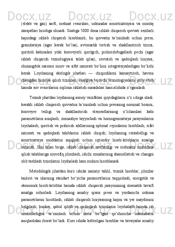 (elektr   va   gaz)   sarfi,   mehnat   resurslari,   uskunalar   amortizatsiyasi   va   montaj
xarajatlari hisobga olinadi. Soatiga 5000 dona ishlab chiqarish quvvati sezilarli
hajmdagi   ishlab   chiqarish   hisoblanib,   bu   quvvatni   ta minlash   uchun   press,ʼ
granulatsiya   (agar   kerak   bo‘lsa),   avtomatik   tortish   va   shakllantirish   tizimi,
quritish   kabinalari   yoki   konveyerli   quritgich,   pishirish/tugallash   pechi   (agar
ishlab   chiqarish   texnologiyasi   talab   qilsa),   sovutish   va   qadoqlash   liniyasi,
shuningdek  maxsus  sinov  va  sifat   nazorati  bo‘limi   integratsiyalashgan  bo‘lishi
kerak.   Loyihaning   ekologik   jihatlari   —   chiqindilarni   kamaytirish,   havoni
changdan himoya qilish tizimlari, energiya tejovchi texnologiyalarni joriy etish
hamda suv resurslarini oqilona ishlatish masalalari ham alohida o‘rganiladi.
Texnik jihatdan loyihaning asosiy vazifalari quyidagilarni o‘z ichiga oladi:
kerakli   ishlab  chiqarish  quvvatini  ta minlash  uchun  pressning  nominal  bosimi,	
ʼ
konveyer   tezligi   va   shakllantirish   elementlarining   o‘lchamlari   kabi
parametrlarni  aniqlash;  xomashyo   tayyorlash  va  homogenizatsiya  jarayonlarini
loyihalash;  quritish va pishirish sikllarining optimal rejimlarini  hisoblash;  sifat
nazorati   va   qadoqlash   talablarini   ishlab   chiqish;   loyihaning   rentabelligi   va
amortizatsiya   muddatini   aniqlash   uchun   iqtisodiy   hisob-kitoblarni   amalga
oshirish.   Shu   bilan   birga,   ishlab   chiqarish   xavfsizligi   va   mehnatni   muhofaza
qilish talablariga muvofiq jihozlash, ishchi xonalarning shamollatish va changni
olib tashlash tizimlarini loyihalash ham muhim hisoblanadi.
Metodologik   jihatdan   kurs   ishida   nazariy   tahlil,   texnik   hisoblar,   jihozlar
tanlovi   va   ularning   standart   bo‘yicha   parametrlarini   taqqoslash,   energetik   va
ekonomik   hisob-kitoblar   hamda   ishlab   chiqarish   jarayonining   sxematik   tavsifi
amalga   oshiriladi.   Loyihaning   amaliy   qismi   press   va   yordamchi   uskuna
parametrlarini   hisoblash,   ishlab   chiqarish   liniyasining   hajmi   va   yer   maydonini
belgilash,   bunker,   qabul   qilish   va   qadoqlash   tizimlarini   loyihalash   hamda   ish
unumdorligini   ta minlash   uchun   zarur   bo‘lgan   qo‘shimcha   uskunalarni	
ʼ
aniqlashdan iborat bo‘ladi. Kurs ishida keltirilgan hisoblar va tavsiyalar amaliy 