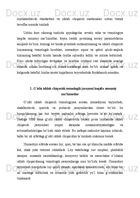 loyihalashtirish   standartlari   va   ishlab   chiqarish   mashinalari   uchun   texnik
tavsiflar asosida tuziladi.
Ushbu   kurs   ishining   tuzilishi   quyidagicha:   avvalo   soha   va   texnologiya
haqida   umumiy   ma lumotlar,   keyin   lentali   pressning   asosiy   parametrlariniʼ
aniqlash bo‘limi, keyingi bo‘limda presslash mexanizmining va ishlab chiqarish
liniyasining   texnologik   hisoblari,   xomashyo   oqimi   va   qabul   qilish-saqlash
tizimining   batafsil   hisobi   hamda   loyiha   iqtisodiy   tahlili   va   xulosa   keltiriladi.
Kurs   ishida   keltirilgan   tavsiyalar   va   hisoblar   loyihani   real   sharoitda   amalga
oshirish   uchun   boshlang‘ich   texnik-irodalarga   asos   bo‘lib   xizmat   qiladi   va
kelgusida batafsil loyiha-smeta hujjatlarini tayyorlashda foydalanish mumkin.
1. G‘isht ishlab chiqarish texnologik jarayoni haqida umumiy
ma’lumotlar
G‘isht   ishlab   chiqarish   texnologiyasi   asosan   xomashyoni   tayyorlash,
shakllantirish,   quritish   va   pishirish   jarayonlaridan   iborat   bo‘lib,   bu
bosqichlarning   har   biri   tayyor   mahsulot   sifatiga   bevosita   ta’sir   ko‘rsatadi.
Soatiga   5000   dona   g‘isht   ishlab   chiqaruvchi   lentali   press   loyihasida   ishlab
chiqarish   jarayonlari   yuqori   darajada   mexanizatsiyalashgan   va
avtomatlashtirilgan bo‘lishi talab etiladi. Bu nafaqat mahsulot hajmini oshirish,
balki bir xil sifatdagi g‘isht ishlab chiqarishni ta’minlash imkonini beradi.
Xomashyo sifatida asosan loy, qum, ba’zan esa qo‘shimcha modda sifatida
kul,   ohak   yoki   tsement   ishlatiladi.   Loy   tarkibidagi   suv   miqdori,   plastiklik
darajasi,   mexanik   mustahkamligi,   kimyoviy   tarkibi   va   zarrachalar   o‘lchami
ishlab   chiqarishning   texnologik   jarayonlariga   mos   bo‘lishi   kerak.   Xomashyo
tayyorlash  bosqichida loy qazib olinadi, maydalab aralashtiriladi, suv bilan bir
xil   massaga   keltiriladi   va   mexanik   yoki   gidravlik   yo‘l   bilan   g‘ovaklardan
tozalanadi. 