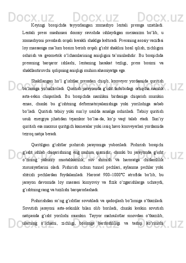Keyingi   bosqichda   tayyorlangan   xomashyo   lentali   pressga   uzatiladi.
Lentali   press   mashinasi   doimiy   ravishda   ishlaydigan   mexanizm   bo‘lib,   u
xomashyoni presslash orqali kerakli shaklga keltiradi. Pressning asosiy vazifasi
loy massasiga ma’lum bosim berish orqali g‘isht shaklini hosil qilish, zichligini
oshirish   va   geometrik   o‘lchamlarining   aniqligini   ta’minlashdir.   Bu   bosqichda
pressning   barqaror   ishlashi,   lentaning   harakat   tezligi,   press   bosimi   va
shakllantiruvchi qolipning aniqligi muhim ahamiyatga ega.
Shakllangan   ho‘l   g‘ishtlar   pressdan   chiqib,   konveyer   yordamida   quritish
bo‘limiga   yo‘naltiriladi.   Quritish   jarayonida   g‘isht   tarkibidagi   ortiqcha   namlik
asta-sekin   chiqariladi.   Bu   bosqichda   namlikni   birdaniga   chiqarish   mumkin
emas,   chunki   bu   g‘ishtning   deformatsiyalanishiga   yoki   yorilishiga   sabab
bo‘ladi.   Quritish   tabiiy   yoki   sun’iy   usulda   amalga   oshiriladi.   Tabiiy   quritish
usuli   energiya   jihatidan   tejamkor   bo‘lsa-da,   ko‘p   vaqt   talab   etadi.   Sun’iy
quritish esa maxsus quritgich kameralar yoki issiq havo konveyerlari yordamida
tezroq natija beradi.
Quritilgan   g‘ishtlar   pishirish   jarayoniga   yuboriladi.   Pishirish   bosqichi
g‘isht   ishlab   chiqarishning   eng   muhim   qismidir,   chunki   bu   jarayonda   g‘isht
o‘zining   yakuniy   mustahkamlik,   suv   shimish   va   haroratga   chidamlilik
xususiyatlarini   oladi.   Pishirish   uchun   tunnel   pechlari,   aylanma   pechlar   yoki
shtrixli   pechlardan   foydalaniladi.   Harorat   900–1000°C   atrofida   bo‘lib,   bu
jarayon   davomida   loy   massasi   kimyoviy   va   fizik   o‘zgarishlarga   uchraydi,
g‘ishtning rang va tuzilishi barqarorlashadi.
Pishirishdan so‘ng g‘ishtlar sovutiladi  va qadoqlash bo‘limiga o‘tkaziladi.
Sovutish   jarayoni   asta-sekinlik   bilan   olib   boriladi,   chunki   keskin   sovutish
natijasida   g‘isht   yorilishi   mumkin.   Tayyor   mahsulotlar   sinovdan   o‘tkazilib,
ularning   o‘lchami,   zichligi,   bosimga   bardoshliligi   va   tashqi   ko‘rinishi 