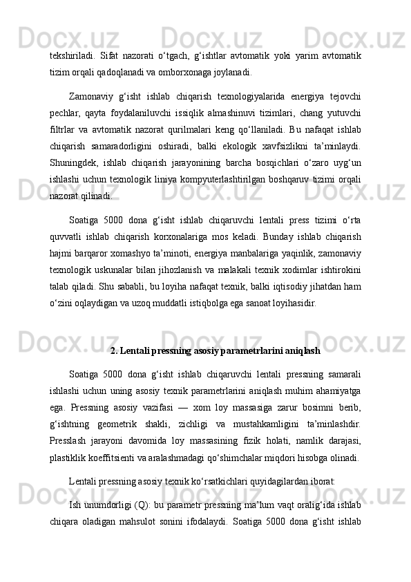 tekshiriladi.   Sifat   nazorati   o‘tgach,   g‘ishtlar   avtomatik   yoki   yarim   avtomatik
tizim orqali qadoqlanadi va omborxonaga joylanadi.
Zamonaviy   g‘isht   ishlab   chiqarish   texnologiyalarida   energiya   tejovchi
pechlar,   qayta   foydalaniluvchi   issiqlik   almashinuvi   tizimlari,   chang   yutuvchi
filtrlar   va   avtomatik   nazorat   qurilmalari   keng   qo‘llaniladi.   Bu   nafaqat   ishlab
chiqarish   samaradorligini   oshiradi,   balki   ekologik   xavfsizlikni   ta’minlaydi.
Shuningdek,   ishlab   chiqarish   jarayonining   barcha   bosqichlari   o‘zaro   uyg‘un
ishlashi   uchun  texnologik  liniya  kompyuterlashtirilgan  boshqaruv   tizimi  orqali
nazorat qilinadi.
Soatiga   5000   dona   g‘isht   ishlab   chiqaruvchi   lentali   press   tizimi   o‘rta
quvvatli   ishlab   chiqarish   korxonalariga   mos   keladi.   Bunday   ishlab   chiqarish
hajmi barqaror xomashyo ta’minoti, energiya manbalariga yaqinlik, zamonaviy
texnologik   uskunalar   bilan   jihozlanish   va   malakali   texnik   xodimlar   ishtirokini
talab qiladi. Shu sababli, bu loyiha nafaqat texnik, balki iqtisodiy jihatdan ham
o‘zini oqlaydigan va uzoq muddatli istiqbolga ega sanoat loyihasidir.
2. Lentali pressning asosiy parametrlarini aniqlash
Soatiga   5000   dona   g‘isht   ishlab   chiqaruvchi   lentali   pressning   samarali
ishlashi   uchun   uning   asosiy   texnik   parametrlarini   aniqlash   muhim   ahamiyatga
ega.   Pressning   asosiy   vazifasi   —   xom   loy   massasiga   zarur   bosimni   berib,
g‘ishtning   geometrik   shakli,   zichligi   va   mustahkamligini   ta’minlashdir.
Presslash   jarayoni   davomida   loy   massasining   fizik   holati,   namlik   darajasi,
plastiklik koeffitsienti va aralashmadagi qo‘shimchalar miqdori hisobga olinadi.
Lentali pressning asosiy texnik ko‘rsatkichlari quyidagilardan iborat:
Ish unumdorligi (Q): bu parametr pressning ma’lum vaqt oralig‘ida ishlab
chiqara   oladigan   mahsulot   sonini   ifodalaydi.   Soatiga   5000   dona   g‘isht   ishlab 