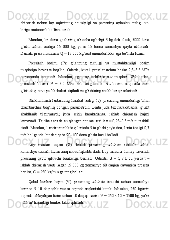 chiqarish   uchun   loy   oqimining   doimiyligi   va   pressning   aylanish   tezligi   bir-
biriga mutanosib bo‘lishi kerak.
Masalan, bir dona g‘ishtning o‘rtacha og‘irligi 3 kg deb olsak, 5000 dona
g‘isht   uchun   soatiga   15   000   kg,   ya’ni   15   tonna   xomashyo   qayta   ishlanadi.
Demak, press mashinasi Q = 15 000 kg/soat unumdorlikka ega bo‘lishi lozim.
Presslash   bosimi   (P):   g‘ishtning   zichligi   va   mustahkamligi   bosim
miqdoriga bevosita bog‘liq. Odatda, lentali presslar  uchun bosim  2,5–3,5 MPa
diapazonda   tanlanadi.   Masalan,   agar   loy   tarkibida   suv   miqdori   18%   bo‘lsa,
presslash   bosimi   P   =   3,0   MPa   etib   belgilanadi.   Bu   bosim   natijasida   xom
g‘ishtdagi havo pufakchalari siqiladi va g‘ishtning shakli barqarorlashadi.
Shakllantirish   lentasining   harakat   tezligi   (v):   pressning   unumdorligi   bilan
chambarchas   bog‘liq   bo‘lgan   parametrdir.   Lenta   juda   tez   harakatlansa,   g‘isht
shakllanib   ulgurmaydi;   juda   sekin   harakatlansa,   ishlab   chiqarish   hajmi
kamayadi. Tajriba asosida aniqlangan optimal tezlik v = 0,25–0,3 m/s ni tashkil
etadi. Masalan, 1 metr uzunlikdagi lentada 5 ta g‘isht joylashsa, lenta tezligi 0,3
m/s bo‘lganda, bir daqiqada 90–100 dona g‘isht hosil bo‘ladi.
Loy   massasi   oqimi   (G):   lentali   pressning   uzluksiz   ishlashi   uchun
xomashyo uzatish tizimi aniq muvofiqlashtiriladi. Loy massasi doimiy ravishda
pressning   qabul   qiluvchi   bunkeriga   beriladi.   Odatda,   G   =   Q   /   t,   bu   yerda   t   –
ishlab chiqarish vaqti. Agar 15 000 kg xomashyo 60 daqiqa davomida pressga
berilsa, G = 250 kg/min ga teng bo‘ladi.
Qabul   bunkeri   hajmi   (V):   pressning   uzluksiz   ishlashi   uchun   xomashyo
kamida   5–10   daqiqalik   zaxira   hajmda   saqlanishi   kerak.   Masalan,   250   kg/min
oqimda ishlaydigan tizim uchun 10 daqiqa zaxira V = 250 × 10 = 2500 kg, ya’ni
≈2,5 m³ hajmdagi bunker talab qilinadi. 