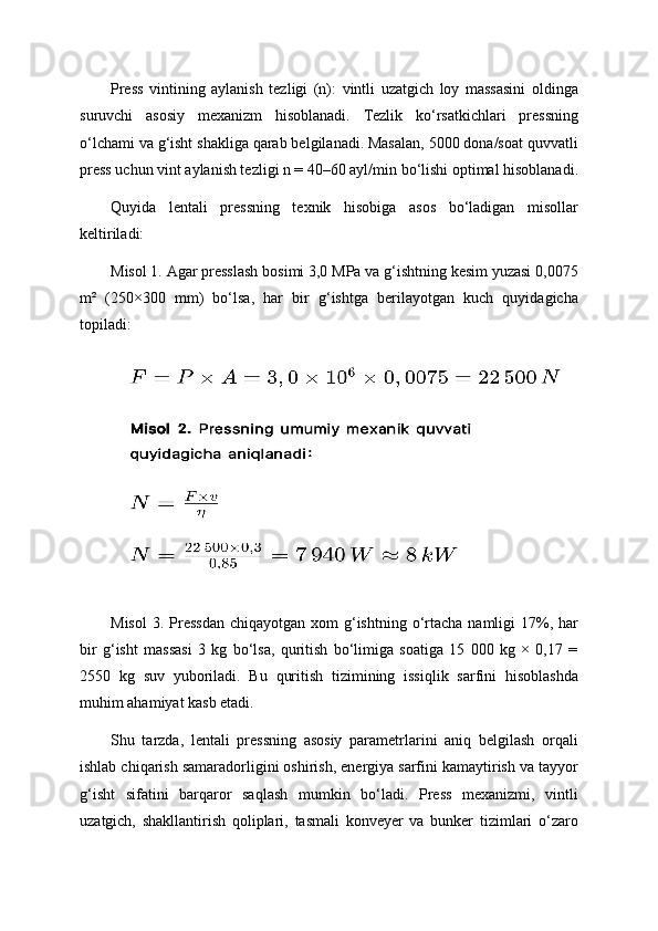 Press   vintining   aylanish   tezligi   (n):   vintli   uzatgich   loy   massasini   oldinga
suruvchi   asosiy   mexanizm   hisoblanadi.   Tezlik   ko‘rsatkichlari   pressning
o‘lchami va g‘isht shakliga qarab belgilanadi. Masalan, 5000 dona/soat quvvatli
press uchun vint aylanish tezligi n = 40–60 ayl/min bo‘lishi optimal hisoblanadi.
Quyida   lentali   pressning   texnik   hisobiga   asos   bo‘ladigan   misollar
keltiriladi:
Misol 1. Agar presslash bosimi 3,0 MPa va g‘ishtning kesim yuzasi 0,0075
m²   (250×300   mm)   bo‘lsa,   har   bir   g‘ishtga   berilayotgan   kuch   quyidagicha
topiladi:
Misol  3.  Pressdan   chiqayotgan  xom  g‘ishtning o‘rtacha  namligi   17%,  har
bir   g‘isht   massasi   3   kg   bo‘lsa,   quritish   bo‘limiga   soatiga   15   000   kg   ×   0,17   =
2550   kg   suv   yuboriladi.   Bu   quritish   tizimining   issiqlik   sarfini   hisoblashda
muhim ahamiyat kasb etadi.
Shu   tarzda,   lentali   pressning   asosiy   parametrlarini   aniq   belgilash   orqali
ishlab chiqarish samaradorligini oshirish, energiya sarfini kamaytirish va tayyor
g‘isht   sifatini   barqaror   saqlash   mumkin   bo‘ladi.   Press   mexanizmi,   vintli
uzatgich,   shakllantirish   qoliplari,   tasmali   konveyer   va   bunker   tizimlari   o‘zaro 