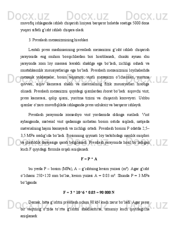 muvofiq ishlaganda ishlab chiqarish liniyasi barqaror holatda soatiga 5000 dona
yuqori sifatli g‘isht ishlab chiqara oladi.
3. Presslash mexanizmining hisoblari
Lentali   press   mashinasining   presslash   mexanizmi   g‘isht   ishlab   chiqarish
jarayonida   eng   muhim   bosqichlardan   biri   hisoblanadi,   chunki   aynan   shu
jarayonda   xom   loy   massasi   kerakli   shaklga   ega   bo‘ladi,   zichligi   oshadi   va
mustahkamlik xususiyatlariga ega bo‘ladi. Presslash mexanizmini loyihalashda
mexanik   yuklamalar,   bosim   taqsimoti,   vintli   mexanizm   o‘lchamlari,   yuritma
quvvati,   siquv   kamerasi   shakli   va   materialning   fizik   xususiyatlari   hisobga
olinadi. Presslash mexanizmi quyidagi qismlardan iborat bo‘ladi: siquvchi vint,
press   kamerasi,   qolip   qismi,   yuritma   tizimi   va   chiqarish   konveyeri.   Ushbu
qismlar o‘zaro muvofiqlikda ishlaganda press uzluksiz va barqaror ishlaydi.
Presslash   jarayonida   xomashyo   vint   yordamida   oldinga   suriladi.   Vint
aylanganda,   material   vint   qadamiga   nisbatan   bosim   ostida   siqiladi,   natijada
materialning hajmi kamayadi va zichligi ortadi. Presslash bosimi P odatda 2,5–
3,5 MPa oralig‘ida bo‘ladi. Bosimning qiymati  loy tarkibidagi namlik miqdori
va plastiklik darajasiga qarab belgilanadi. Presslash jarayonida hosil bo‘ladigan
kuch F quyidagi formula orqali aniqlanadi:
F = P * A
bu yerda P – bosim (MPa), A – g‘ishtning kesim yuzasi (m²). Agar g‘isht
o‘lchami   250×120  mm   bo‘lsa,   kesim   yuzasi   A  =   0.03  m².   Shunda   P  =   3  MPa
bo‘lganda:
F = 3 * 10^6 * 0.03 = 90 000 N
Demak, bitta g‘ishtni presslash uchun 90 kN kuch zarur bo‘ladi. Agar press
bir   vaqtning   o‘zida   to‘rtta   g‘ishtni   shakllantirsa,   umumiy   kuch   quyidagicha
aniqlanadi: 