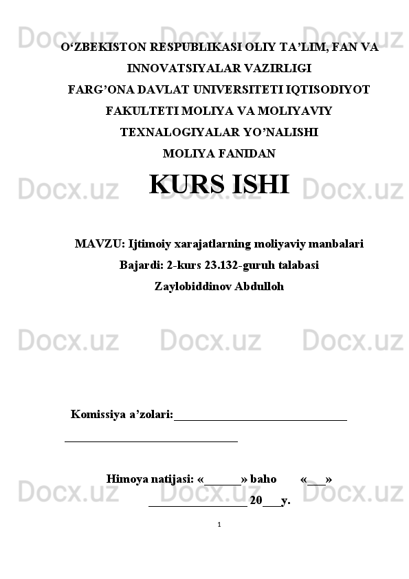 O‘ ZBEKISTON  RESPUBLIKASI OLIY TA’LIM , FAN VA
INNOVATSIYALAR  VAZIRLIGI
FARG’ONA DAVLAT UNIVERSITETI IQTISODIYOT
FAKULTETI MOLIYA VA MOLIYAVIY
TEXNALOGIYALAR YO’NALISHI
MOLIYA FANIDAN
KURS ISHI
MAVZU:   Ijtimoiy xarajatlarning moliyaviy manbalari
Bajardi: 2-kurs 23.132-guruh talabasi
Zaylobiddinov Abdulloh
 
     Komissiya a’zolari:____________________________
   ____________________________
Himoya natijasi: «______» baho «___»
________________ 20___y. 
1