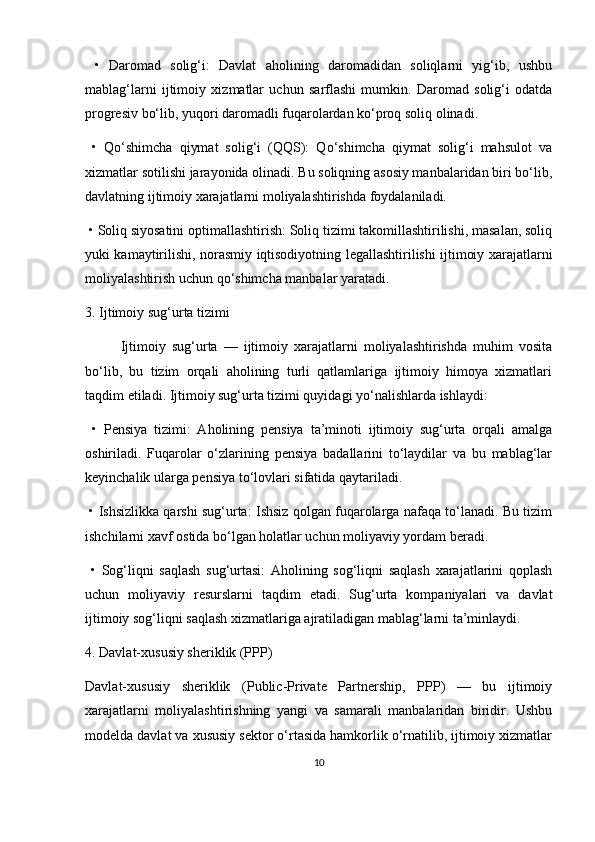   •   Daromad   solig‘i:   Davlat   aholining   daromadidan   soliqlarni   yig‘ib,   ushbu
mablag‘larni   ijtimoiy   xizmatlar   uchun   sarflashi   mumkin.   Daromad   solig‘i   odatda
progresiv bo‘lib, yuqori daromadli fuqarolardan ko‘proq soliq olinadi.
  •   Qo‘shimcha   qiymat   solig‘i   (QQS):   Qo‘shimcha   qiymat   solig‘i   mahsulot   va
xizmatlar sotilishi jarayonida olinadi. Bu soliqning asosiy manbalaridan biri bo‘lib,
davlatning ijtimoiy xarajatlarni moliyalashtirishda foydalaniladi.
  •   Soliq siyosatini optimallashtirish: Soliq tizimi takomillashtirilishi, masalan, soliq
yuki kamaytirilishi, norasmiy iqtisodiyotning legallashtirilishi ijtimoiy xarajatlarni
moliyalashtirish uchun qo‘shimcha manbalar yaratadi.
3. Ijtimoiy sug‘urta tizimi
Ijtimoiy   sug‘urta   —   ijtimoiy   xarajatlarni   moliyalashtirishda   muhim   vosita
bo‘lib,   bu   tizim   orqali   aholining   turli   qatlamlariga   ijtimoiy   himoya   xizmatlari
taqdim etiladi. Ijtimoiy sug‘urta tizimi quyidagi yo‘nalishlarda ishlaydi:
  •   Pensiya   tizimi:   Aholining   pensiya   ta’minoti   ijtimoiy   sug‘urta   orqali   amalga
oshiriladi.   Fuqarolar   o‘zlarining   pensiya   badallarini   to‘laydilar   va   bu   mablag‘lar
keyinchalik ularga pensiya to‘lovlari sifatida qaytariladi.
  •   Ishsizlikka qarshi sug‘urta: Ishsiz qolgan fuqarolarga nafaqa to‘lanadi. Bu tizim
ishchilarni xavf ostida bo‘lgan holatlar uchun moliyaviy yordam beradi.
  •   Sog‘liqni   saqlash   sug‘urtasi:   Aholining   sog‘liqni   saqlash   xarajatlarini   qoplash
uchun   moliyaviy   resurslarni   taqdim   etadi.   Sug‘urta   kompaniyalari   va   davlat
ijtimoiy sog‘liqni saqlash xizmatlariga ajratiladigan mablag‘larni ta’minlaydi.
4. Davlat-xususiy sheriklik (PPP)
Davlat-xususiy   sheriklik   (Public-Private   Partnership,   PPP)   —   bu   ijtimoiy
xarajatlarni   moliyalashtirishning   yangi   va   samarali   manbalaridan   biridir.   Ushbu
modelda davlat va xususiy sektor o‘rtasida hamkorlik o‘rnatilib, ijtimoiy xizmatlar
10 