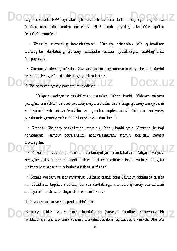taqdim   etiladi.   PPP   loyihalari   ijtimoiy   infratuzilma,   ta’lim,   sog‘liqni   saqlash   va
boshqa   sohalarda   amalga   oshiriladi.   PPP   orqali   quyidagi   afzalliklar   qo‘lga
kiritilishi mumkin:
  •   Xususiy   sektorning   investitsiyalari:   Xususiy   sektordan   jalb   qilinadigan
mablag‘lar   davlatning   ijtimoiy   xarajatlar   uchun   ajratiladigan   mablag‘larini
ko‘paytiradi.
  •   Samaradorlikning   oshishi:   Xususiy   sektorning   innovatsion   yechimlari   davlat
xizmatlarining sifatini oshirishga yordam beradi.
5. Xalqaro moliyaviy yordam va kreditlar
Xalqaro   moliyaviy   tashkilotlar,   masalan,   Jahon   banki,   Xalqaro   valyuta
jamg‘armasi (IMF) va boshqa moliyaviy institutlar davlatlarga ijtimoiy xarajatlarni
moliyalashtirish   uchun   kreditlar   va   grantlar   taqdim   etadi.   Xalqaro   moliyaviy
yordamning asosiy yo‘nalishlari quyidagilardan iborat:
  •   Grantlar:   Xalqaro   tashkilotlar,   masalan,   Jahon   banki   yoki   Yevropa   Ittifoqi
tomonidan   ijtimoiy   xarajatlarni   moliyalashtirish   uchun   berilgan   sovg‘a
mablag‘lari.
  •   Kreditlar:   Davlatlar,   asosan   rivojlanayotgan   mamlakatlar,   Xalqaro   valyuta
jamg‘armasi yoki boshqa kredit tashkilotlaridan kreditlar olishadi va bu mablag‘lar
ijtimoiy xizmatlarni moliyalashtirishga sarflanadi.
  •   Texnik yordam  va konsultatsiya:  Xalqaro tashkilotlar ijtimoiy sohalarda tajriba
va   bilimlarni   taqdim   etadilar,   bu   esa   davlatlarga   samarali   ijtimoiy   xizmatlarni
moliyalashtirish va boshqarish imkonini beradi.
6. Xususiy sektor va notijorat tashkilotlar
Xususiy   sektor   va   notijorat   tashkilotlar   (xayriya   fondlari,   insonparvarlik
tashkilotlari) ijtimoiy xarajatlarni moliyalashtirishda muhim rol o‘ynaydi. Ular o‘z
11 