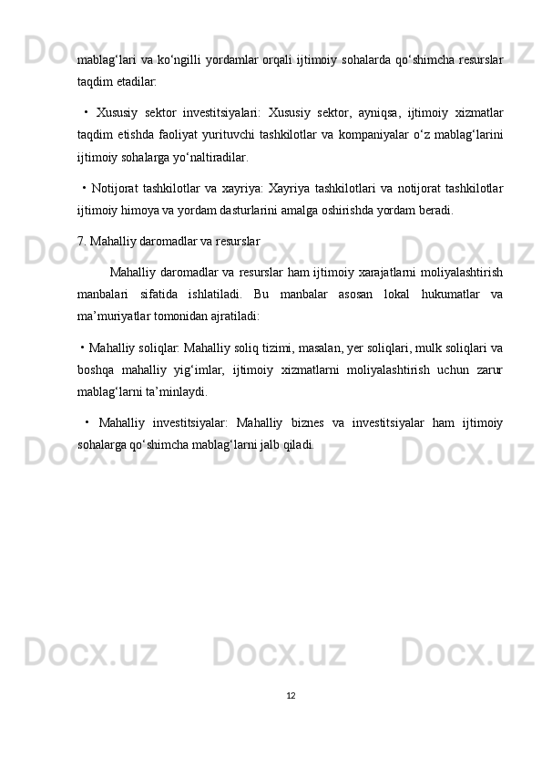 mablag‘lari  va  ko‘ngilli   yordamlar   orqali  ijtimoiy  sohalarda  qo‘shimcha   resurslar
taqdim etadilar:
  •   Xususiy   sektor   investitsiyalari:   Xususiy   sektor,   ayniqsa,   ijtimoiy   xizmatlar
taqdim   etishda   faoliyat   yurituvchi   tashkilotlar   va   kompaniyalar   o‘z   mablag‘larini
ijtimoiy sohalarga yo‘naltiradilar.
  •   Notijorat   tashkilotlar   va   xayriya:   Xayriya   tashkilotlari   va   notijorat   tashkilotlar
ijtimoiy himoya va yordam dasturlarini amalga oshirishda yordam beradi.
7. Mahalliy daromadlar va resurslar
Mahalliy daromadlar  va resurslar  ham  ijtimoiy xarajatlarni  moliyalashtirish
manbalari   sifatida   ishlatiladi.   Bu   manbalar   asosan   lokal   hukumatlar   va
ma’muriyatlar tomonidan ajratiladi:
  •   Mahalliy soliqlar: Mahalliy soliq tizimi, masalan, yer soliqlari, mulk soliqlari va
boshqa   mahalliy   yig‘imlar,   ijtimoiy   xizmatlarni   moliyalashtirish   uchun   zarur
mablag‘larni ta’minlaydi.
  •   Mahalliy   investitsiyalar:   Mahalliy   biznes   va   investitsiyalar   ham   ijtimoiy
sohalarga qo‘shimcha mablag‘larni jalb qiladi.
12 