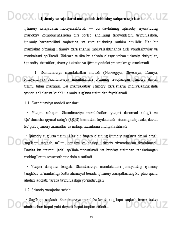 Ijtimoiy xarajatlarni moliyalashtirishning xalqaro tajribasi
Ijtimoiy   xarajatlarni   moliyalashtirish   —   bu   davlatning   iqtisodiy   siyosatining
markaziy   komponentlaridan   biri   bo‘lib,   aholining   farovonligini   ta’minlashda,
ijtimoiy   barqarorlikni   saqlashda,   va   rivojlanishning   muhim   omilidir.   Har   bir
mamlakat   o‘zining   ijtimoiy   xarajatlarini   moliyalashtirishda   turli   yondashuvlar   va
manbalarni  qo‘llaydi. Xalqaro tajriba bu sohada  o‘zgaruvchan ijtimoiy ehtiyojlar,
iqtisodiy sharoitlar, siyosiy tizimlar va ijtimoiy adolat prinsiplariga asoslanadi.
1.   Skandinaviya   mamlakatlari   modeli   (Norvegiya,   Shvetsiya,   Daniya,
Finlyandiya)   Skandinaviya   mamlakatlari   o‘zining   rivojlangan   ijtimoiy   davlat
tizimi   bilan   mashhur.   Bu   mamlakatlar   ijtimoiy   xarajatlarni   moliyalashtirishda
yuqori soliqlar va kuchli ijtimoiy sug‘urta tizimidan foydalanadi.
1.1. Skandinaviya modeli asoslari:
  •   Yuqori   soliqlar:   Skandinaviya   mamlakatlari   yuqori   daromad   solig‘i   va
Qo‘shimcha qiymat solig‘i (QQS) tizimidan foydalanadi. Buning natijasida, davlat
ko‘plab ijtimoiy xizmatlar va nafaqa tizimlarini moliyalashtiradi.
  •   Ijtimoiy  sug‘urta  tizimi:  Har  bir   fuqaro  o‘zining  ijtimoiy  sug‘urta  tizimi   orqali
sog‘liqni   saqlash,   ta’lim,   pensiya   va   boshqa   ijtimoiy   xizmatlardan   foydalanadi.
Davlat   bu   tizimni   jadal   qo‘llab-quvvatlaydi   va   bunday   tizimdan   taqsimlangan
mablag‘lar muvozanatli ravishda ajratiladi.
  •   Yuqori   darajada   tenglik:   Skandinaviya   mamlakatlari   jamiyatdagi   ijtimoiy
tenglikni ta’minlashga katta ahamiyat beradi. Ijtimoiy xarajatlarning ko‘plab qismi
aholini adolatli tarzda ta’minlashga yo‘naltirilgan.
1.2. Ijtimoiy xarajatlar tarkibi:
  •   Sog‘liqni   saqlash:   Skandinaviya   mamlakatlarida   sog‘liqni   saqlash   tizimi   butun
aholi uchun bepul yoki deyarli bepul taqdim etiladi.
13 