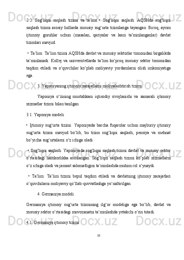 2.2.   Sog‘liqni   saqlash   tizimi   va   ta’lim   •   Sog‘liqni   saqlash:   AQSHda   sog‘liqni
saqlash tizimi asosiy hollarda xususiy sug‘urta tizimlariga tayangan. Biroq, ayrim
ijtimoiy   guruhlar   uchun   (masalan,   qariyalar   va   kam   ta’minlanganlar)   davlat
tizimlari mavjud.
  •   Ta’lim: Ta’lim tizimi AQSHda davlat va xususiy sektorlar tomonidan birgalikda
ta’minlanadi.   Kollej   va   universitetlarda   ta’lim   ko‘proq   xususiy   sektor   tomonidan
taqdim   etiladi   va   o‘quvchilar   ko‘plab   moliyaviy   yordamlarni   olish   imkoniyatiga
ega.
3. Yaponiyaning ijtimoiy xarajatlarni moliyalashtirish tizimi
Yaponiya   o‘zining   mustahkam   iqtisodiy   rivojlanishi   va   samarali   ijtimoiy
xizmatlar tizimi bilan tanilgan.
3.1. Yaponiya modeli:
•   Ijtimoiy   sug‘urta   tizimi:   Yaponiyada   barcha   fuqarolar   uchun   majburiy   ijtimoiy
sug‘urta   tizimi   mavjud   bo‘lib,   bu   tizim   sog‘liqni   saqlash,   pensiya   va   mehnat
bo‘yicha sug‘urtalarni o‘z ichiga oladi.
  •   Sog‘liqni saqlash: Yaponiyada sog‘liqni saqlash tizimi davlat va xususiy sektor
o‘rtasidagi   hamkorlikka   asoslangan.   Sog‘liqni   saqlash   tizimi   ko‘plab   xizmatlarni
o‘z ichiga oladi va jamoat salomatligini ta’minlashda muhim rol o‘ynaydi.
  •   Ta’lim:   Ta’lim   tizimi   bepul   taqdim   etiladi   va   davlatning   ijtimoiy   xarajatlari
o‘quvchilarni moliyaviy qo‘llab-quvvatlashga yo‘naltirilgan.
4. Germaniya modeli
Germaniya   ijtimoiy   sug‘urta   tizimining   ilg‘or   modeliga   ega   bo‘lib,   davlat   va
xususiy sektor o‘rtasidagi muvozanatni ta’minlashda yetakchi o‘rin tutadi.
4.1. Germaniya ijtimoiy tizimi:
15 