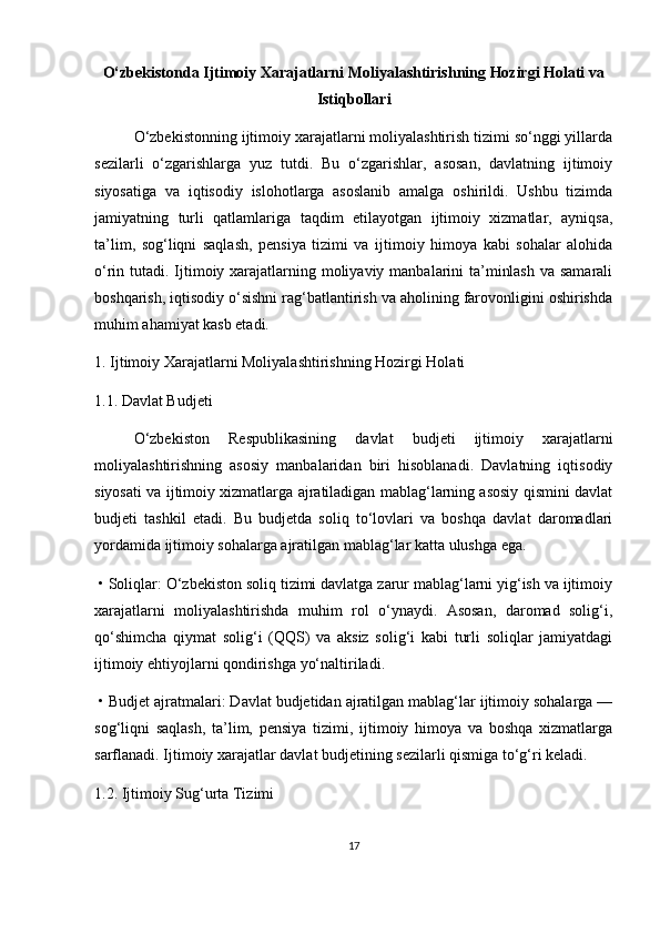 O‘zbekistonda Ijtimoiy Xarajatlarni Moliyalashtirishning Hozirgi Holati va
Istiqbollari
O‘zbekistonning ijtimoiy xarajatlarni moliyalashtirish tizimi so‘nggi yillarda
sezilarli   o‘zgarishlarga   yuz   tutdi.   Bu   o‘zgarishlar,   asosan,   davlatning   ijtimoiy
siyosatiga   va   iqtisodiy   islohotlarga   asoslanib   amalga   oshirildi.   Ushbu   tizimda
jamiyatning   turli   qatlamlariga   taqdim   etilayotgan   ijtimoiy   xizmatlar,   ayniqsa,
ta’lim,   sog‘liqni   saqlash,   pensiya   tizimi   va   ijtimoiy   himoya   kabi   sohalar   alohida
o‘rin tutadi. Ijtimoiy xarajatlarning moliyaviy manbalarini ta’minlash  va samarali
boshqarish, iqtisodiy o‘sishni rag‘batlantirish va aholining farovonligini oshirishda
muhim ahamiyat kasb etadi.
1. Ijtimoiy Xarajatlarni Moliyalashtirishning Hozirgi Holati
1.1. Davlat Budjeti
O‘zbekiston   Respublikasining   davlat   budjeti   ijtimoiy   xarajatlarni
moliyalashtirishning   asosiy   manbalaridan   biri   hisoblanadi.   Davlatning   iqtisodiy
siyosati va ijtimoiy xizmatlarga ajratiladigan mablag‘larning asosiy qismini davlat
budjeti   tashkil   etadi.   Bu   budjetda   soliq   to‘lovlari   va   boshqa   davlat   daromadlari
yordamida ijtimoiy sohalarga ajratilgan mablag‘lar katta ulushga ega.
  •   Soliqlar: O‘zbekiston soliq tizimi davlatga zarur mablag‘larni yig‘ish va ijtimoiy
xarajatlarni   moliyalashtirishda   muhim   rol   o‘ynaydi.   Asosan,   daromad   solig‘i,
qo‘shimcha   qiymat   solig‘i   (QQS)   va   aksiz   solig‘i   kabi   turli   soliqlar   jamiyatdagi
ijtimoiy ehtiyojlarni qondirishga yo‘naltiriladi.
  •   Budjet ajratmalari: Davlat budjetidan ajratilgan mablag‘lar ijtimoiy sohalarga —
sog‘liqni   saqlash,   ta’lim,   pensiya   tizimi,   ijtimoiy   himoya   va   boshqa   xizmatlarga
sarflanadi. Ijtimoiy xarajatlar davlat budjetining sezilarli qismiga to‘g‘ri keladi.
1.2. Ijtimoiy Sug‘urta Tizimi
17 