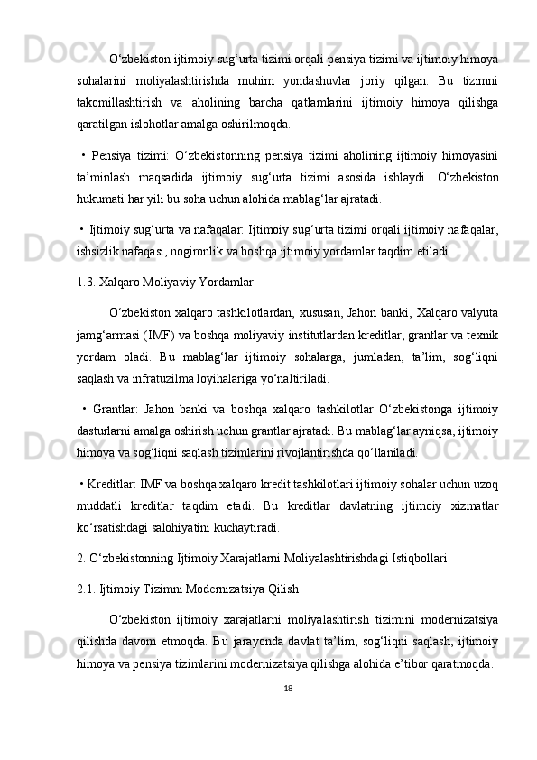O‘zbekiston ijtimoiy sug‘urta tizimi orqali pensiya tizimi va ijtimoiy himoya
sohalarini   moliyalashtirishda   muhim   yondashuvlar   joriy   qilgan.   Bu   tizimni
takomillashtirish   va   aholining   barcha   qatlamlarini   ijtimoiy   himoya   qilishga
qaratilgan islohotlar amalga oshirilmoqda.
  •   Pensiya   tizimi:   O‘zbekistonning   pensiya   tizimi   aholining   ijtimoiy   himoyasini
ta’minlash   maqsadida   ijtimoiy   sug‘urta   tizimi   asosida   ishlaydi.   O‘zbekiston
hukumati har yili bu soha uchun alohida mablag‘lar ajratadi.
  •   Ijtimoiy sug‘urta va nafaqalar: Ijtimoiy sug‘urta tizimi orqali ijtimoiy nafaqalar,
ishsizlik nafaqasi, nogironlik va boshqa ijtimoiy yordamlar taqdim etiladi.
1.3. Xalqaro Moliyaviy Yordamlar
O‘zbekiston xalqaro tashkilotlardan, xususan, Jahon banki, Xalqaro valyuta
jamg‘armasi (IMF) va boshqa moliyaviy institutlardan kreditlar, grantlar va texnik
yordam   oladi.   Bu   mablag‘lar   ijtimoiy   sohalarga,   jumladan,   ta’lim,   sog‘liqni
saqlash va infratuzilma loyihalariga yo‘naltiriladi.
  •   Grantlar:   Jahon   banki   va   boshqa   xalqaro   tashkilotlar   O‘zbekistonga   ijtimoiy
dasturlarni amalga oshirish uchun grantlar ajratadi. Bu mablag‘lar ayniqsa, ijtimoiy
himoya va sog‘liqni saqlash tizimlarini rivojlantirishda qo‘llaniladi.
  •   Kreditlar: IMF va boshqa xalqaro kredit tashkilotlari ijtimoiy sohalar uchun uzoq
muddatli   kreditlar   taqdim   etadi.   Bu   kreditlar   davlatning   ijtimoiy   xizmatlar
ko‘rsatishdagi salohiyatini kuchaytiradi.
2. O‘zbekistonning Ijtimoiy Xarajatlarni Moliyalashtirishdagi Istiqbollari
2.1. Ijtimoiy Tizimni Modernizatsiya Qilish
O‘zbekiston   ijtimoiy   xarajatlarni   moliyalashtirish   tizimini   modernizatsiya
qilishda   davom   etmoqda.   Bu   jarayonda   davlat   ta’lim,   sog‘liqni   saqlash,   ijtimoiy
himoya va pensiya tizimlarini modernizatsiya qilishga alohida e’tibor qaratmoqda.
18 