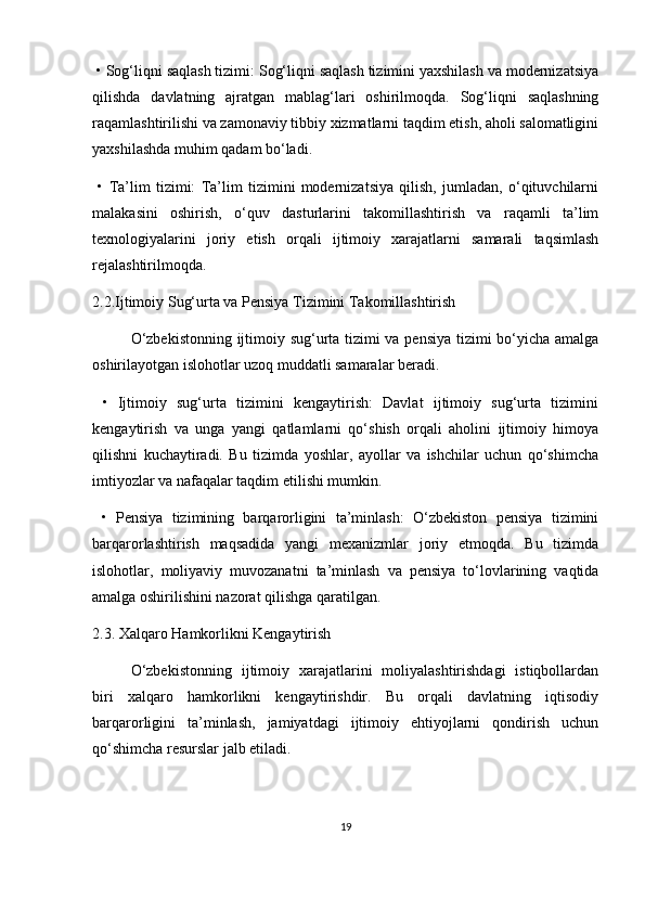   •   Sog‘liqni saqlash tizimi: Sog‘liqni saqlash tizimini yaxshilash va modernizatsiya
qilishda   davlatning   ajratgan   mablag‘lari   oshirilmoqda.   Sog‘liqni   saqlashning
raqamlashtirilishi va zamonaviy tibbiy xizmatlarni taqdim etish, aholi salomatligini
yaxshilashda muhim qadam bo‘ladi.
  •   Ta’lim   tizimi:   Ta’lim   tizimini   modernizatsiya   qilish,   jumladan,   o‘qituvchilarni
malakasini   oshirish,   o‘quv   dasturlarini   takomillashtirish   va   raqamli   ta’lim
texnologiyalarini   joriy   etish   orqali   ijtimoiy   xarajatlarni   samarali   taqsimlash
rejalashtirilmoqda.
2.2.Ijtimoiy Sug‘urta va Pensiya Tizimini Takomillashtirish
O‘zbekistonning ijtimoiy sug‘urta tizimi va pensiya tizimi bo‘yicha amalga
oshirilayotgan islohotlar uzoq muddatli samaralar beradi.
  •   Ijtimoiy   sug‘urta   tizimini   kengaytirish:   Davlat   ijtimoiy   sug‘urta   tizimini
kengaytirish   va   unga   yangi   qatlamlarni   qo‘shish   orqali   aholini   ijtimoiy   himoya
qilishni   kuchaytiradi.   Bu   tizimda   yoshlar,   ayollar   va   ishchilar   uchun   qo‘shimcha
imtiyozlar va nafaqalar taqdim etilishi mumkin.
  •   Pensiya   tizimining   barqarorligini   ta’minlash:   O‘zbekiston   pensiya   tizimini
barqarorlashtirish   maqsadida   yangi   mexanizmlar   joriy   etmoqda.   Bu   tizimda
islohotlar,   moliyaviy   muvozanatni   ta’minlash   va   pensiya   to‘lovlarining   vaqtida
amalga oshirilishini nazorat qilishga qaratilgan.
2.3. Xalqaro Hamkorlikni Kengaytirish
O‘zbekistonning   ijtimoiy   xarajatlarini   moliyalashtirishdagi   istiqbollardan
biri   xalqaro   hamkorlikni   kengaytirishdir.   Bu   orqali   davlatning   iqtisodiy
barqarorligini   ta’minlash,   jamiyatdagi   ijtimoiy   ehtiyojlarni   qondirish   uchun
qo‘shimcha resurslar jalb etiladi.
19 