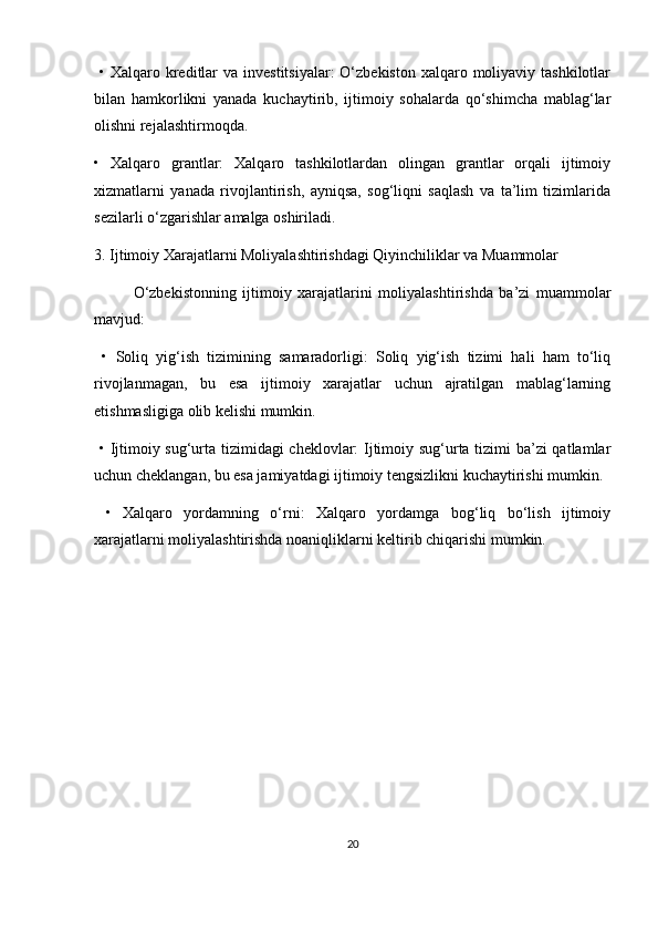   •   Xalqaro kreditlar  va investitsiyalar:  O‘zbekiston  xalqaro moliyaviy tashkilotlar
bilan   hamkorlikni   yanada   kuchaytirib,   ijtimoiy   sohalarda   qo‘shimcha   mablag‘lar
olishni rejalashtirmoqda.
•   Xalqaro   grantlar:   Xalqaro   tashkilotlardan   olingan   grantlar   orqali   ijtimoiy
xizmatlarni   yanada   rivojlantirish,   ayniqsa,   sog‘liqni   saqlash   va   ta’lim   tizimlarida
sezilarli o‘zgarishlar amalga oshiriladi.
3. Ijtimoiy Xarajatlarni Moliyalashtirishdagi Qiyinchiliklar va Muammolar
O‘zbekistonning   ijtimoiy   xarajatlarini   moliyalashtirishda   ba’zi   muammolar
mavjud:
  •   Soliq   yig‘ish   tizimining   samaradorligi:   Soliq   yig‘ish   tizimi   hali   ham   to‘liq
rivojlanmagan,   bu   esa   ijtimoiy   xarajatlar   uchun   ajratilgan   mablag‘larning
etishmasligiga olib kelishi mumkin.
  •   Ijtimoiy sug‘urta tizimidagi  cheklovlar: Ijtimoiy sug‘urta tizimi ba’zi qatlamlar
uchun cheklangan, bu esa jamiyatdagi ijtimoiy tengsizlikni kuchaytirishi mumkin.
  •   Xalqaro   yordamning   o‘rni:   Xalqaro   yordamga   bog‘liq   bo‘lish   ijtimoiy
xarajatlarni moliyalashtirishda noaniqliklarni keltirib chiqarishi mumkin.
20 
