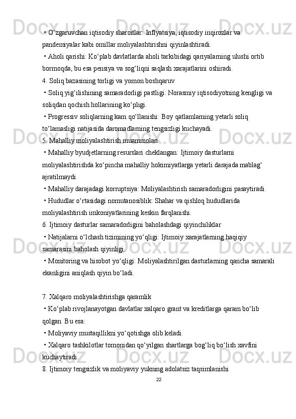   •   O‘zgaruvchan iqtisodiy sharoitlar: Inflyatsiya, iqtisodiy inqirozlar va 
pandemiyalar kabi omillar moliyalashtirishni qiyinlashtiradi.
  •   Aholi qarishi: Ko‘plab davlatlarda aholi tarkibidagi qariyalarning ulushi ortib 
bormoqda, bu esa pensiya va sog‘liqni saqlash xarajatlarini oshiradi.
4. Soliq bazasining torligi va yomon boshqaruv
  •   Soliq yig‘ilishining samaradorligi pastligi: Norasmiy iqtisodiyotning kengligi va 
soliqdan qochish hollarining ko‘pligi.
  •   Progressiv soliqlarning kam qo‘llanishi: Boy qatlamlarning yetarli soliq 
to‘lamasligi natijasida daromadlarning tengsizligi kuchayadi.
5. Mahalliy moliyalashtirish muammolari
  •   Mahalliy byudjetlarning resurslari cheklangan: Ijtimoiy dasturlarni 
moliyalashtirishda ko‘pincha mahalliy hokimiyatlarga yetarli darajada mablag‘ 
ajratilmaydi.
  •   Mahalliy darajadagi korruptsiya: Moliyalashtirish samaradorligini pasaytiradi.
  •   Hududlar o‘rtasidagi nomutanosiblik: Shahar va qishloq hududlarida 
moliyalashtirish imkoniyatlarining keskin farqlanishi.
6. Ijtimoiy dasturlar samaradorligini baholashdagi qiyinchiliklar
  •   Natijalarni o‘lchash tizimining yo‘qligi: Ijtimoiy xarajatlarning haqiqiy 
samarasini baholash qiyinligi.
  •   Monitoring va hisobot yo‘qligi: Moliyalashtirilgan dasturlarning qancha samarali
ekanligini aniqlash qiyin bo‘ladi.
7. Xalqaro moliyalashtirishga qaramlik
  •   Ko‘plab rivojlanayotgan davlatlar xalqaro grant va kreditlarga qaram bo‘lib 
qolgan. Bu esa:
  •   Moliyaviy mustaqillikni yo‘qotishga olib keladi.
  •   Xalqaro tashkilotlar tomonidan qo‘yilgan shartlarga bog‘liq bo‘lish xavfini 
kuchaytiradi.
8. Ijtimoiy tengsizlik va moliyaviy yukning adolatsiz taqsimlanishi
22 