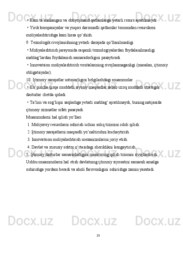   •   Kam ta’minlangan va ehtiyojmand qatlamlarga yetarli resurs ajratilmaydi.
  •   Yirik kompaniyalar va yuqori daromadli qatlamlar tomonidan resurslarni 
moliyalashtirishga kam hissa qo‘shish.
9. Texnologik rivojlanishning yetarli darajada qo‘llanilmasligi
  •   Moliyalashtirish jarayonida raqamli texnologiyalardan foydalanilmasligi 
mablag‘lardan foydalanish samaradorligini pasaytiradi.
  •   Innovatsion moliyalashtirish vositalarining rivojlanmaganligi (masalan, ijtimoiy 
obligatsiyalar).
10. Ijtimoiy xarajatlar ustuvorligini belgilashdagi muammolar
  •   Ko‘pincha qisqa muddatli siyosiy maqsadlar sabab uzoq muddatli strategik 
dasturlar chetda qoladi.
  •   Ta’lim va sog‘liqni saqlashga yetarli mablag‘ ajratilmaydi, buning natijasida 
ijtimoiy xizmatlar sifati pasayadi.
Muammolarni hal qilish yo‘llari
  1. Moliyaviy resurslarni oshirish uchun soliq tizimini isloh qilish.
  2.   Ijtimoiy xarajatlarni maqsadli yo‘naltirishni kuchaytirish.
  3. Innovatsion moliyalashtirish mexanizmlarini joriy etish.
  4. Davlat va xususiy sektor o‘rtasidagi sheriklikni kengaytirish.
5. Ijtimoiy dasturlar samaradorligini monitoring qilish tizimini rivojlantirish.
Ushbu muammolarni hal etish davlatning ijtimoiy siyosatini samarali amalga 
oshirishga yordam beradi va aholi farovonligini oshirishga zamin yaratadi.
23 
