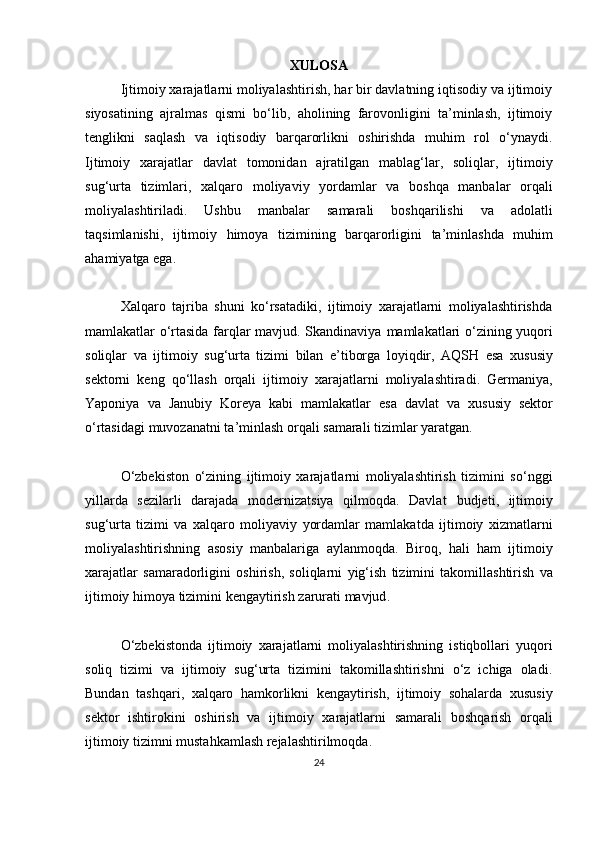 XULOSA
Ijtimoiy xarajatlarni moliyalashtirish, har bir davlatning iqtisodiy va ijtimoiy
siyosatining   ajralmas   qismi   bo‘lib,   aholining   farovonligini   ta’minlash,   ijtimoiy
tenglikni   saqlash   va   iqtisodiy   barqarorlikni   oshirishda   muhim   rol   o‘ynaydi.
Ijtimoiy   xarajatlar   davlat   tomonidan   ajratilgan   mablag ‘ lar ,   soliqlar ,   ijtimoiy
sug ‘ urta   tizimlari ,   xalqaro   moliyaviy   yordamlar   va   boshqa   manbalar   orqali
moliyalashtiriladi .   Ushbu   manbalar   samarali   boshqarilishi   va   adolatli
taqsimlanishi ,   ijtimoiy   himoya   tizimining   barqarorligini   ta ’ minlashda   muhim
ahamiyatga   ega .
Xalqaro   tajriba   shuni   ko‘rsatadiki,   ijtimoiy   xarajatlarni   moliyalashtirishda
mamlakatlar o‘rtasida farqlar mavjud. Skandinaviya   mamlakatlari   o ‘ zining   yuqori
soliqlar   va   ijtimoiy   sug ‘ urta   tizimi   bilan   e ’ tiborga   loyiqdir ,   AQSH   esa   xususiy
sektorni   keng   qo ‘ llash   orqali   ijtimoiy   xarajatlarni   moliyalashtiradi .   Germaniya ,
Yaponiya   va   Janubiy   Koreya   kabi   mamlakatlar   esa   davlat   va   xususiy   sektor
o ‘ rtasidagi   muvozanatni   ta ’ minlash   orqali   samarali   tizimlar   yaratgan .
O‘zbekiston   o‘zining   ijtimoiy   xarajatlarni   moliyalashtirish   tizimini   so‘nggi
yillarda   sezilarli   darajada   modernizatsiya   qilmoqda.   Davlat   budjeti ,   ijtimoiy
sug ‘ urta   tizimi   va   xalqaro   moliyaviy   yordamlar   mamlakatda   ijtimoiy   xizmatlarni
moliyalashtirishning   asosiy   manbalariga   aylanmoqda .   Biroq ,   hali   ham   ijtimoiy
xarajatlar   samaradorligini   oshirish ,   soliqlarni   yig ‘ ish   tizimini   takomillashtirish   va
ijtimoiy   himoya   tizimini   kengaytirish   zarurati   mavjud .
O‘zbekistonda   ijtimoiy   xarajatlarni   moliyalashtirishning   istiqbollari   yuqori
soliq   tizimi   va   ijtimoiy   sug‘urta   tizimini   takomillashtirishni   o‘z   ichiga   oladi.
Bundan   tashqari ,   xalqaro   hamkorlikni   kengaytirish ,   ijtimoiy   sohalarda   xususiy
sektor   ishtirokini   oshirish   va   ijtimoiy   xarajatlarni   samarali   boshqarish   orqali
ijtimoiy   tizimni   mustahkamlash   rejalashtirilmoqda .
24