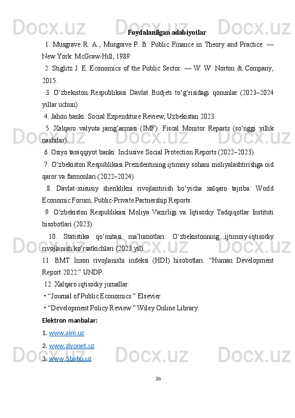 Foydalanilgan adabiyotlar
  1.   Musgrave   R.   A.,   Musgrave   P.   B.   Public   Finance   in   Theory   and   Practice.   —
New York: McGraw-Hill, 1989.
  2. Stiglitz J.  E. Economics  of  the Public Sector. — W. W. Norton &  Company,
2015.
  3.   O‘zbekiston   Respublikasi   Davlat   Budjeti   to‘g‘risidagi   qonunlar   (2023–2024
yillar uchun).
  4. Jahon banki: Social Expenditure Review, Uzbekistan 2023.
  5.   Xalqaro   valyuta   jamg‘armasi   (IMF):   Fiscal   Monitor   Reports   (so‘nggi   yillik
nashrlar).
  6. Osiyo taraqqiyot banki: Inclusive Social Protection Reports (2022–2023).
  7. O‘zbekiston Respublikasi Prezidentining ijtimoiy sohani moliyalashtirishga oid
qaror va farmonlari (2022–2024).
  8.   Davlat-xususiy   sheriklikni   rivojlantirish   bo‘yicha   xalqaro   tajriba:   World
Economic Forum, Public-Private Partnership Reports.
  9.   O‘zbekiston   Respublikasi   Moliya   Vazirligi   va   Iqtisodiy   Tadqiqotlar   Instituti
hisobotlari (2023).
  10.   Statistika   qo‘mitasi   ma’lumotlari:   O‘zbekistonning   ijtimoiy-iqtisodiy
rivojlanish ko‘rsatkichlari (2023 yil).
11.   BMT   Inson   rivojlanishi   indeksi   (HDI)   hisobotlari.   “Human   Development
Report 2022.” UNDP.
  12. Xalqaro iqtisodiy jurnallar:
  •   “Journal of Public Economics.” Elsevier.
  •   “Development Policy Review.” Wiley Online Library.
Elektron manbalar:
1.  www.aim.uz  
2.  www    .   ziyonet    .   uz     
3.  www    .5    baho    .   uz     
26