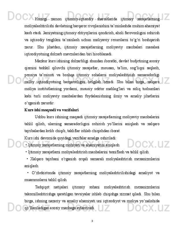 Hozirgi   zamon   ijtimoiy-iqtisodiy   sharoitlarida   ijtimoiy   xarajatlarning
moliyalashtirilishi davlatning barqaror rivojlanishini ta’minlashda muhim ahamiyat
kasb etadi. Jamiyatning ijtimoiy ehtiyojlarini qondirish, aholi farovonligini oshirish
va   iqtisodiy   tenglikni   ta’minlash   uchun   moliyaviy   resurslarni   to g ri   boshqarishʻ ʻ
zarur.   Shu   jihatdan,   ijtimoiy   xarajatlarning   moliyaviy   manbalari   masalasi
iqtisodiyotning dolzarb mavzularidan biri hisoblanadi.
Mazkur kurs ishining dolzarbligi shundan iboratki, davlat budjetining asosiy
qismini   tashkil   qiluvchi   ijtimoiy   xarajatlar,   xususan,   ta’lim,   sog‘liqni   saqlash,
pensiya   ta’minoti   va   boshqa   ijtimoiy   sohalarni   moliyalashtirish   samaradorligi
milliy   iqtisodiyotning   barqarorligini   belgilab   beradi.   Shu   bilan   birga,   xalqaro
moliya   institutlarining   yordami,   xususiy   sektor   mablag‘lari   va   soliq   tushumlari
kabi   turli   moliyaviy   manbalardan   foydalanishning   ilmiy   va   amaliy   jihatlarini
o rganish zarurdir.	
ʻ
Kurs ishi maqsadi va vazifalari
Ushbu kurs ishining maqsadi  ijtimoiy xarajatlarning moliyaviy manbalarini
tahlil   qilish,   ularning   samaradorligini   oshirish   yo llarini   aniqlash   va   xalqaro	
ʻ
tajribalardan kelib chiqib, takliflar ishlab chiqishdan iborat.
Kurs ishi davomida quyidagi vazifalar amalga oshiriladi:
  •   Ijtimoiy xarajatlarning mohiyati va ahamiyatini aniqlash.
  •   Ijtimoiy xarajatlarni moliyalashtirish manbalarini tasniflash va tahlil qilish.
  •   Xalqaro   tajribani   o rganish   orqali   samarali   moliyalashtirish   mexanizmlarini	
ʻ
aniqlash.
  •   O zbekistonda   ijtimoiy   xarajatlarning   moliyalashtirilishidagi   amaliyot   va	
ʻ
muammolarni tahlil qilish.
Tadqiqot   natijalari   ijtimoiy   sohani   moliyalashtirish   mexanizmlarini
takomillashtirishga  qaratilgan  tavsiyalar   ishlab  chiqishga  xizmat   qiladi.   Shu bilan
birga, ishning nazariy va amaliy ahamiyati uni iqtisodiyot va moliya yo nalishida	
ʻ
qo llaniladigan asosiy manbaga aylantiradi.	
ʻ
3