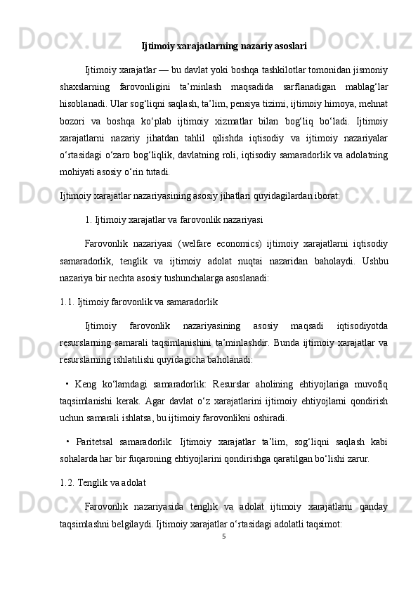 Ijtimoiy xarajatlarning nazariy asoslari
Ijtimoiy xarajatlar — bu davlat yoki boshqa tashkilotlar tomonidan jismoniy
shaxslarning   farovonligini   ta’minlash   maqsadida   sarflanadigan   mablag‘lar
hisoblanadi. Ular sog‘liqni saqlash, ta’lim, pensiya tizimi, ijtimoiy himoya, mehnat
bozori   va   boshqa   ko‘plab   ijtimoiy   xizmatlar   bilan   bog‘liq   bo‘ladi.   Ijtimoiy
xarajatlarni   nazariy   jihatdan   tahlil   qilishda   iqtisodiy   va   ijtimoiy   nazariyalar
o‘rtasidagi o‘zaro bog‘liqlik, davlatning roli, iqtisodiy samaradorlik va adolatning
mohiyati asosiy o‘rin tutadi.
Ijtimoiy xarajatlar nazariyasining asosiy jihatlari quyidagilardan iborat:
1. Ijtimoiy xarajatlar va farovonlik nazariyasi
Farovonlik   nazariyasi   (welfare   economics)   ijtimoiy   xarajatlarni   iqtisodiy
samaradorlik,   tenglik   va   ijtimoiy   adolat   nuqtai   nazaridan   baholaydi.   Ushbu
nazariya bir nechta asosiy tushunchalarga asoslanadi:
1.1. Ijtimoiy farovonlik va samaradorlik
Ijtimoiy   farovonlik   nazariyasining   asosiy   maqsadi   iqtisodiyotda
resurslarning   samarali   taqsimlanishini   ta’minlashdir.   Bunda   ijtimoiy   xarajatlar   va
resurslarning ishlatilishi quyidagicha baholanadi:
  •   Keng   ko‘lamdagi   samaradorlik:   Resurslar   aholining   ehtiyojlariga   muvofiq
taqsimlanishi   kerak.   Agar   davlat   o‘z   xarajatlarini   ijtimoiy   ehtiyojlarni   qondirish
uchun samarali ishlatsa, bu ijtimoiy farovonlikni oshiradi.
  •   Paritetsal   samaradorlik:   Ijtimoiy   xarajatlar   ta’lim,   sog‘liqni   saqlash   kabi
sohalarda har bir fuqaroning ehtiyojlarini qondirishga qaratilgan bo‘lishi zarur.
1.2. Tenglik va adolat
Farovonlik   nazariyasida   tenglik   va   adolat   ijtimoiy   xarajatlarni   qanday
taqsimlashni belgilaydi. Ijtimoiy xarajatlar o‘rtasidagi adolatli taqsimot:
5