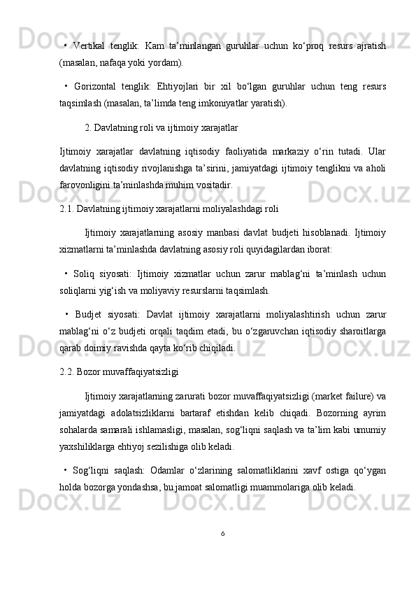   •   Vertikal   tenglik:   Kam   ta’minlangan   guruhlar   uchun   ko‘proq   resurs   ajratish
(masalan, nafaqa yoki yordam).
  •   Gorizontal   tenglik:   Ehtiyojlari   bir   xil   bo‘lgan   guruhlar   uchun   teng   resurs
taqsimlash (masalan, ta’limda teng imkoniyatlar yaratish).
2. Davlatning roli va ijtimoiy xarajatlar
Ijtimoiy   xarajatlar   davlatning   iqtisodiy   faoliyatida   markaziy   o‘rin   tutadi.   Ular
davlatning iqtisodiy rivojlanishga ta’sirini, jamiyatdagi ijtimoiy tenglikni va aholi
farovonligini ta’minlashda muhim vositadir.
2.1. Davlatning ijtimoiy xarajatlarni moliyalashdagi roli
Ijtimoiy   xarajatlarning   asosiy   manbasi   davlat   budjeti   hisoblanadi.   Ijtimoiy
xizmatlarni ta’minlashda davlatning asosiy roli quyidagilardan iborat:
  •   Soliq   siyosati:   Ijtimoiy   xizmatlar   uchun   zarur   mablag‘ni   ta’minlash   uchun
soliqlarni yig‘ish va moliyaviy resurslarni taqsimlash.
  •   Budjet   siyosati:   Davlat   ijtimoiy   xarajatlarni   moliyalashtirish   uchun   zarur
mablag‘ni   o‘z   budjeti   orqali   taqdim   etadi,   bu   o‘zgaruvchan   iqtisodiy   sharoitlarga
qarab doimiy ravishda qayta ko‘rib chiqiladi.
2.2. Bozor muvaffaqiyatsizligi
Ijtimoiy xarajatlarning zarurati bozor muvaffaqiyatsizligi (market failure) va
jamiyatdagi   adolatsizliklarni   bartaraf   etishdan   kelib   chiqadi.   Bozorning   ayrim
sohalarda samarali ishlamasligi, masalan, sog‘liqni saqlash va ta’lim kabi umumiy
yaxshiliklarga ehtiyoj sezilishiga olib keladi.
  •   Sog‘liqni   saqlash:   Odamlar   o‘zlarining   salomatliklarini   xavf   ostiga   qo‘ygan
holda bozorga yondashsa, bu jamoat salomatligi muammolariga olib keladi.
6 