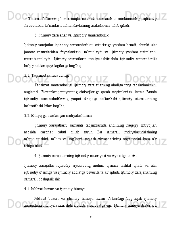   •   Ta’lim: Ta’limning bozor nuqtai nazaridan samarali ta’minlanmasligi, iqtisodiy
farovonlikni ta’minlash uchun davlatning aralashuvini talab qiladi.
3. Ijtimoiy xarajatlar va iqtisodiy samaradorlik
Ijtimoiy xarajatlar iqtisodiy samaradorlikni oshirishga yordam beradi, chunki ular
jamoat   resurslaridan   foydalanishni   ta’minlaydi   va   ijtimoiy   yordam   tizimlarini
mustahkamlaydi.   Ijtimoiy   xizmatlarni   moliyalashtirishda   iqtisodiy   samaradorlik
ko‘p jihatdan quyidagilarga bog‘liq:
3.1. Taqsimot samaradorligi
Taqsimot  samaradorligi  ijtimoiy xarajatlarning aholiga teng taqsimlanishini
anglatadi.   Resurslar   jamiyatning   ehtiyojlariga   qarab   taqsimlanishi   kerak.   Bunda
iqtisodiy   samaradorlikning   yuqori   darajaga   ko‘tarilishi   ijtimoiy   xizmatlarning
ko‘rsatilishi bilan bog‘liq.
3.2. Ehtiyojga asoslangan moliyalashtirish
Ijtimoiy   xarajatlarni   samarali   taqsimlashda   aholining   haqiqiy   ehtiyojlari
asosida   qarorlar   qabul   qilish   zarur.   Bu   samarali   moliyalashtirishning
ta’minlanishini,   ta’lim   va   sog‘liqni   saqlash   xizmatlarining   taqsimotini   ham   o‘z
ichiga oladi.
4. Ijtimoiy xarajatlarning iqtisodiy nazariyasi va siyosatga ta’siri
Ijtimoiy   xarajatlar   iqtisodiy   siyosatning   muhim   qismini   tashkil   qiladi   va   ular
iqtisodiy o‘sishga va ijtimoiy adolatga bevosita ta’sir qiladi. Ijtimoiy xarajatlarning
samarali boshqarilishi:
4.1. Mehnat bozori va ijtimoiy himoya
Mehnat   bozori   va   ijtimoiy   himoya   tizimi   o‘rtasidagi   bog‘liqlik   ijtimoiy
xarajatlarni moliyalashtirishda alohida ahamiyatga ega. Ijtimoiy himoya dasturlari,
7 